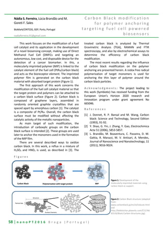 58 | n a n o P T 2 0 1 6 B r a g a ( P o r t u g a l )
Nádia S. Ferreira, Lúcia Brandão and M.
Goreti F. Sales
BioMark/CINTESIS, ISEP, Porto, Portugal
nadiaferreira.91@gmail.com
C a r b o n B l a c k m o d i f i c a t i o n
f o r p o l y m e r a n c h o r i n g
t a r g e t i n g f u e l c e l l p o w e r e d
b i o s e n s o r s
This work focuses on the modification of a fuel
cell catalyst and its application in the development
of a novel biosensing concept, making use of Direct
Methanol Fuel Cell (DMFCs and targeting an
autonomous, low cost, and disposable device for the
detection of a cancer biomarker. In this, a
molecularly imprinted polymer (MIP) is linked to the
catalyst element of the fuel cell (PtRu/carbon black)
and acts as the bioreceptor element. The imprinted
polymer film is generated on the carbon black
material with absorbed target protein (Figure 1).
The first approach of this work concerns the
modification of the fuel cell catalyst material so that
the target protein and polymers can be attached to
a carbon black surface (Figure 2). Carbon black is
composed of graphene layers, assembled in
randomly oriented graphite crystallites that are
spaced apart by amorphous carbon [1]. The catalyst
is a composite of Pt/Ru. Overall, the carbon black
surface must be modified without affecting the
catalytic activity of the metallic nanoparticles.
As main target of such modification, the
introduction of carboxylic groups on the carbon
black surface is intended [2]. These groups are used
later to anchor the monomers used in the formation
of the MIP film.
There are several described ways to oxidize
carbon black. In this work, a reflux in a mixture of
H2SO4 and HNO3 is used, as described in [3]. The
treated carbon black is analyzed by Thermal
Gravimetric Analysis (TGA), RAMAN and FTIR
spectroscopy, and also by electrochemical assays to
determine the efficiency of carbon black
modification.
The most recent results regarding the influence
of carbon black modification on the polymer
anchoring are presented herein. A redox free radical
polymerization of target monomers is used for
anchoring the thin layer of polymer around the
carbon black particles.
A c k n o w l e d g m e n t s : The project leading to
this work (Symbiotic) has received funding from the
European Union’s Horizon 2020 research and
innovation program under grant agreement No
665046.
R e f e r e n c e s
[1] J. Donnet, R. P. Bansal and M. Wang, Carbon
black: Science and Technology, Second Edition
(1993), 91-92.
[2] Y. Shao, G. Yin, J. Zhang, Y. Gao, Electrochimica
Acta 51 (2006), 5853-5857.
[3] L. Brandão, M. Boaventura, C. Passeira, D. M.
Gattia, R. Marazzi, M. V. Antisari, A. Mendes,
Journal of Nanoscience and Nanotechnology, 11
(2011), 9016-9024.
F i g u r e s
Figure 1: Development of the
molecularly-imprinted materials using
carbon black as support.
Figure 2: Carbon Black structure (adapted
from:
www.carbonblack.jp/en/cb/tokusei.html
and
http://bekbiochar.pbworks.com/f/12766
65510/Black-Carbon-Structures.jpg).
 