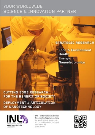 INL - International Iberian
Nanotechnology Laboratory
Av Mestre José Veiga, s/n
4715-330 Braga - Portugal
office@inl.int
www.inl.int
CUTTING EDGE RESEARCH
FOR THE BENEFIT OF SOCIETY
DEPLOYMENT & ARTICULATION
OF NANOTECHNOLOGY
STRATEGIC RESEARCH
Food & Environment
Health
Energy
Nanoelectronics
YOUR WORLDWIDE
SCIENCE & INNOVATION PARTNER
 