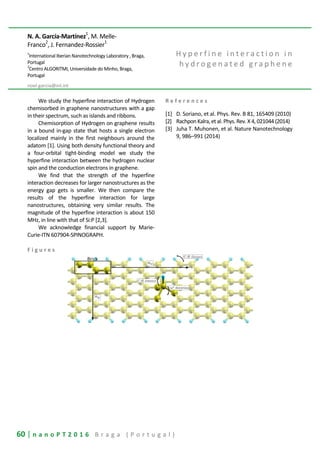 60 | n a n o P T 2 0 1 6 B r a g a ( P o r t u g a l )
N. A. García-Martínez1
, M. Melle-
Franco2
, J. Fernandez-Rossier1
1
International Iberian Nanotechnology Laboratory , Braga,
Portugal
2
Centro ALGORITMI, Universidade do Minho, Braga,
Portugal
noel.garcia@inl.int
H y p e r f i n e i n t e r a c t i o n i n
h y d r o g e n a t e d g r a p h e n e
We study the hyperfine interaction of Hydrogen
chemisorbed in graphene nanostructures with a gap
in their spectrum, such as islands and ribbons.
Chemisorption of Hydrogen on graphene results
in a bound in-gap state that hosts a single electron
localized mainly in the first neighbours around the
adatom [1]. Using both density functional theory and
a four-orbital tight-binding model we study the
hyperfine interaction between the hydrogen nuclear
spin and the conduction electrons in graphene.
We find that the strength of the hyperfine
interaction decreases for larger nanostructures as the
energy gap gets is smaller. We then compare the
results of the hyperfine interaction for large
nanostructures, obtaining very similar results. The
magnitude of the hyperfine interaction is about 150
MHz, in line with that of Si:P [2,3].
We acknowledge financial support by Marie-
Curie-ITN 607904-SPINOGRAPH.
R e f e r e n c e s
[1] D. Soriano, et al. Phys. Rev. B 81, 165409 (2010)
[2] Rachpon Kalra,et al. Phys. Rev. X 4, 021044 (2014)
[3] Juha T. Muhonen, et al. Nature Nanotechnology
9, 986–991 (2014)
F i g u r e s
 