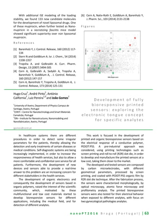 n a n o P T 2 0 1 6 B r a g a ( P o r t u g a l ) | 63
With additional ISE modeling of the loading
stability, we found 133 new candidate molecules
for the development of novel liposomal drugs. One
of these mupirocin, when further tested as Nano-
mupiricin in a necrotizing fasciitis mice model
showed significant superiority over non liposomal
mupirocin.
R e f e r e n c e s
[1] Barenholz Y, J. Control. Release, 160 (2012) 117-
134
[2] Stern N and Goldblum A. Isr. J. Chem., 54 (2014)
1338-1357
[3] Tropsha A. and Golbraikh A. Curr. Pharm.
Design, 13 (2007) 3494-505
[4] Cern A, Golbraikh A, Sedykh A, Tropsha A,
Barenholz Y, Goldblum A, . J. Control. Release,
160 (2012) 147-157
[5] Cern A, Barenholz Y, Tropsha A, Goldblum A, J.
Control. Release, 173 (2014) 125-131
[6] Cern A, Nativ-Roth E, Goldblum A, Barenholz Y,
J. Pharm. Sci., 103 (2014) 2131-2138
F i g u r e s
Hugo Cruz1
, André Pinto2
, António
California
2
, Luiz Pereira
1,3
and João Gomes
2
1
University of Aveiro, Department of Physics Campus de
Santiago, Aveiro, Portugal
2
CENTI – Centre for Nanotechnology and Smart Materials
Famalicão, Portugal
3
I3N – Institute for Nanostructures, Nanomodeling and
Nanofabrication, Aveiro, Portugal
jgomes@centi.pt
D e v e l o p m e n t o f f u l l y
b i o r e s p o n s i v e p r i n t e d
s e n s o r s : e x p l o r i n g t h e
e l e c t r o n i c t o n g u e c o n c e p t
f o r s p e c i f i c a n a l y t e s
In healthcare systems there are different
procedures in order to detect some irregular
parameters for the patients, thereby allowing the
detection and early treatments of certain diseases or
medical conditions. Self-diagnostic systems are being
increasingly implemented, in order to increase the
responsiveness of health services, but also to allow a
more comfortable and confidential care service for all
patients. Furthermore, the development of new
devices and sensors able to provide a real-time
answer to this problem are an increasing concern for
different stakeholders in the health services.
The development of organic electronics and
consequently the development of sensors based in
organic polymers, raised the interest of the scientific
community, which, motivated by these
multifunctional and low cost materials started to
develop bioresponsive sensors for different
applications, including the medical field, and for
detection of different analytes.
This work is focused in the development of
printed and organic bioresponsive sensors based on
the electrical response of a conductive polymer,
PEDOT:PSS. A pre-industrial approach was
considered, using printing technologies such as
screen printing and roll-to-roll (R2R) slot die, in order
to develop and manufacture the printed sensors at a
low cost, taking them closer to the market.
The developed and tested sensors are composed
by carbon microelectrodes, with different
geometrical parameters, processed by screen
printing, and coated with PEDOT:PSS organic film by
R2R slot die technique. After the fabrication process,
the sensors were characterized morphologically, by
optical microscopy, atomic force microscopy and
profilometry analysis. The printed bioresponsive
sensors were also tested for their electrical behavior
when exposed to different analytes, with focus on
two gynecological pathologies analytes.
 
