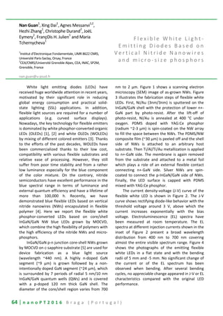 64 | n a n o P T 2 0 1 6 B r a g a ( P o r t u g a l )
Nan Guan1
, Xing Dai1
, Agnes Messanvi1,2
,
Hezhi Zhang1
, Christophe Durand2
, JoëL
Eymery
2
, FrançOis H. Julien
1
and Maria
Tchernycheva
1
1
Institut d’Electronique Fondamentale, UMR 8622 CNRS,
Université Paris-Saclay, Orsay, France
2
CEA/CNRS/Université Grenoble Alpes, CEA, INAC, SP2M,
Grenoble, France
nan.guan@u-psud.fr
F l e x i b l e W h i t e L i g h t -
E m i t t i n g D i o d e s B a s e d o n
V e r t i c a l N i t r i d e N a n o w i r e s
a n d m i c r o - s i z e p h o s p h o r s
White light emitting diodes (LEDs) have
received huge worldwide attention in recent years,
motivated by their significant role in reducing
global energy consumption and practical solid-
state lighting (SSL) applications. In addition,
flexible light sources are required for a number of
applications (e.g. curved surface displays).
Nowadays, the key technology for flexible emitters
is dominated by white phosphor-converted organic
LEDs (OLEDs) [1], [2] and white OLEDs (WOLEDs)
by mixing of different colored emitters [3]. Thanks
to the efforts of the past decades, WOLEDs have
been commercialized thanks to their low cost,
compatibility with various flexible substrates and
relative ease of processing. However, they still
suffer from poor time stability and from a rather
low luminance especially for the blue component
of the color mixture. On the contrary, nitride
semiconductors have excellent performance in the
blue spectral range in terms of luminance and
external quantum efficiency and have a lifetime of
more than 100,000 h. Recently, we have
demonstrated blue flexible LEDs based on vertical
nitride nanowires (NWs) encapsulated in flexible
polymer [4]. Here we report the flexible white
phosphor-converted LEDs based on core/shell
InGaN/GaN NW blue LEDs grown by MOCVD,
which combine the high flexibility of polymers with
the high efficiency of the nitride NWs and micro-
phosphors.
InGaN/GaN p-n junction core-shell NWs grown
by MOCVD on c-sapphire substrate [5] are used for
device fabrication as a blue light source
(wavelength ~440 nm). A highly n-doped GaN
segment (~9 μm) is grown followed by a non-
intentionally doped GaN segment (~24 μm), which
is surrounded by 7 periods of radial 5 nm/10 nm
InGaN/GaN quantum wells (QWs) and is covered
with a p-doped 120 nm thick GaN shell. The
diameter of the core/shell region varies from 700
nm to 2 μm. Figure 1 shows a scanning electron
microscopy (SEM) image of as-grown NWs. Figure
3 illustrates the fabrication steps of flexible white
LEDs. First, Ni/Au (3nm/3nm) is sputtered on the
InGaN/GaN shell with the protection of lower n+-
GaN part by photo-resist. After the lift-off of
photo-resist, Ni/Au is annealed at 400 °C under
oxygen. PDMS doped with YAG:Ce phosphor
(radium ~2-3 μm) is spin-coated on the NW array
to fill the space between the NWs. The PDMS/NW
composite film (~30 μm) is peeled off and the shell
side of NWs is attached to an arbitrary host
substrate. Then Ti/Al/Ti/Au metallization is applied
to n+-GaN side. The membrane is again removed
from the substrate and attached to a metal foil
which plays a role of an external flexible contact
connecting n+-GaN side. Silver NWs are spin-
coated to connect the p-InGaN/GaN side of NWs.
Finally, the LED surface is capped with PDMS
mixed with YAG:Ce phosphor.
The current density-voltage (J-V) curve of the
flexible white LED is shown in Figure 2. The J-V
curve shows rectifying diode-like behavior with the
threshold voltage around 3 V, above which the
current increases exponentially with the bias
voltage. Electroluminescence (EL) spectra have
been measured at room temperature. The EL
spectra at different injection currents shown in the
inset of Figure 2 present a broad wavelength
distribution from 400 nm to 700 nm covering
almost the entire visible spectrum range. Figure 4
shows the photographs of the emitting flexible
white LEDs in a flat state and with the bending
radii of 5 mm and -5 mm. No significant change of
the current or of the EL spectrum has been
observed when bending. After several bending
cycles, no appreciable change appeared in J-V or EL
characteristics compared with the original LED
performance.
 