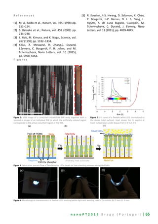 n a n o P T 2 0 1 6 B r a g a ( P o r t u g a l ) | 65
R e f e r e n c e s
[1] M. A. Baldo et al., Nature, vol. 395 (1998) pp.
151–154.
[2] S. Reineke et al., Nature, vol. 459 (2009) pp.
234–238.
[3] J. Kido, M. Kimura, and K. Nagai, Science, vol.
267 (1995) pp. 1332–1334.
[4] X.Dai, A. Messanvi, H. Zhang,C. Durand,
J.Eymery, C. Bougerol, F. H. Julien, and M.
Tchernycheva, Nano Letters, vol .10 (2015),
pp. 6958–6964.
[5] R. Koester, J.-S. Hwang, D. Salomon, X. Chen,
C. Bougerol, J.-P. Barnes, D. L. S. Dang, L.
Rigutti, A. de Luna Bugallo, G.Jacopin, M.
Tchernycheva, C. Durand, J. Eymery, Nano
Letters, vol. 11 (2011), pp. 4839-4845.
F i g u r e s
Figure 1: SEM image of a core/shell InGaN/GaN NW array together with a
zoomed-in image of an individual NW in which the artificially colored region
corresponds to the active core/shell region of the NW.
Figure 2: J-V curve of a flexible white LED (normalized to
the device total surface). Inset shows the EL spectra at
room temperature under biases from 4 V to 5.5 V.
Figure 3: Fabrication process flow of flexible white LEDs based on free-standing polymer-embedded NWs.
Figure 4: Morphological characteristics of flexible LEDs emitting white light with bending radii of (a) infinity (b) 5 mm (c) -5 mm.
 