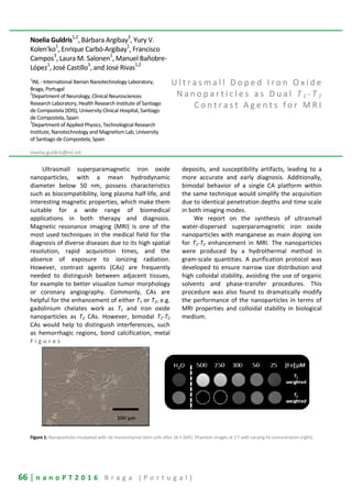 66 | n a n o P T 2 0 1 6 B r a g a ( P o r t u g a l )
Noelia Guldris1,2
, Bárbara Argibay3
, Yury V.
Kolen’ko1
, Enrique Carbó-Argibay1
, Francisco
Campos
3
, Laura M. Salonen
1
, Manuel Bañobre-
López
1
, José Castillo
3
, and José Rivas
1,2
1
INL - International Iberian Nanotechnology Laboratory,
Braga, Portugal
2
Department of Neurology, Clinical Neurosciences
Research Laboratory, Health Research Institute of Santiago
de Compostela (IDIS), University Clinical Hospital, Santiago
de Compostela, Spain
3
Department of Applied Physics, Technological Research
Institute, Nanotechnology and Magnetism Lab, University
of Santiago de Compostela, Spain
noelia.guldris@inl.int
U l t r a s m a l l D o p e d I r o n O x i d e
N a n o p a r t i c l e s a s D u a l T 1 - T 2
C o n t r a s t A g e n t s f o r M R I
Ultrasmall superparamagnetic iron oxide
nanoparticles, with a mean hydrodynamic
diameter below 50 nm, possess characteristics
such as biocompatibility, long plasma half-life, and
interesting magnetic properties, which make them
suitable for a wide range of biomedical
applications in both therapy and diagnosis.
Magnetic resonance imaging (MRI) is one of the
most used techniques in the medical field for the
diagnosis of diverse diseases due to its high spatial
resolution, rapid acquisition times, and the
absence of exposure to ionizing radiation.
However, contrast agents (CAs) are frequently
needed to distinguish between adjacent tissues,
for example to better visualize tumor morphology
or coronary angiography. Commonly, CAs are
helpful for the enhancement of either T1 or T2, e.g.
gadolinium chelates work as T1 and iron oxide
nanoparticles as T2 CAs. However, bimodal T1-T2
CAs would help to distinguish interferences, such
as hemorrhagic regions, bond calcification, metal
deposits, and susceptibility artifacts, leading to a
more accurate and early diagnosis. Additionally,
bimodal behavior of a single CA platform within
the same technique would simplify the acquisition
due to identical penetration depths and time scale
in both imaging modes.
We report on the synthesis of ultrasmall
water-dispersed superparamagnetic iron oxide
nanoparticles with manganese as main doping ion
for T1-T2 enhancement in MRI. The nanoparticles
were produced by a hydrothermal method in
gram-scale quantities. A purification protocol was
developed to ensure narrow size distribution and
high colloidal stability, avoiding the use of organic
solvents and phase-transfer procedures. This
procedure was also found to dramatically modify
the performance of the nanoparticles in terms of
MRI properties and colloidal stability in biological
medium.
F i g u r e s
Figure 1: Nanoparticles incubated with rat mesenchymal stem cells after 16 h (left). Phantom images at 3 T with varying Fe concentration (right).
 