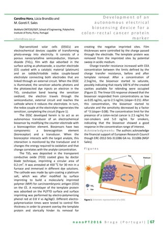 n a n o P T 2 0 1 6 B r a g a ( P o r t u g a l ) | 67
Carolina Hora, Lúcia Brandão and
M. Goreti F. Sales
BioMark-CINTESIS/ISEP, School of Engineering, Polytechnic
Institute of Porto, Porto, Portugal
cshom@isep.ipp.pt
D e v e l o p m e n t o f a n
a u t o n o m o u s e l e c t r i c a l
b i o s e n s i n g d e v i c e f o r a
c o l o n - r e c t a l c a n c e r p r o t e i n
m a r k e r
Dye-sensitized solar cells (DSSCs) are
electrochemical devices capable of transforming
photo-energy into electricity. It consists of a
porous nanocrystalline semiconductor, titanium
dioxide (TiO2), film with dye adsorbed in the
surface acting as photoanode, a counter electrode
(CE) coated with a catalytic material (platinum)
and an iodide/triiodide redox couple-based
electrolyte connecting both electrodes that are
linked through an external circuit. When the DSSC
is illuminated, the sensitizer adsorbs photons and
the photoexcited dye injects an electron in the
TiO2 conduction band leaving the sensitizer
oxidized; the electron travels through the
semiconductor, external circuit and reaches the
cathode where it reduces the electrolyte. In turn,
the redox couple at the electrolyte regenerates the
sensitizer, completing the circuit (Figure 1).
The DSSC developed herein is to act as an
autonomous transducer of an electrochemical
biosensor by modifying the counter-electrode with
a biorecognition element. Biosensors have two
components: a biorecognition element
(bioreceptor) and a transducer. When the
bioreceptor interacts with the target analyte, this
interaction is monitored by the transducer and it
changes the energy required to oxidation and that
change correlates with the analyte concentration.
The TiO2 was deposited in the transparent
conductive oxide (TCO) coated glass by doctor
blade technique, imprinting a circular area of
0.2 cm
2
. It was annealed at 450
o
C for 30 min in a
furnace and immersed in different dye solutions.
The cathode was made by spin-coating a platinum
salt, which was after modified by surface
imprinting to build a molecularly imprinted
polymer (MIP) for carcinoembryonic antigen (CEA)
on the CE. A monolayer of the template protein
was adsorbed on the Pt/FTO surface and surface
imprinting was performed by electro-polymerizing
phenol red at 0.8 V vs Ag/AgCl. Different electro-
polymerization times were tested to control film
thickness in order to prevent overlay the template
protein and sterically hinder its removal for
creating the negative imprinted sites. Film
thicknesses were controlled by the charge passed
through the electrode. The template protein was
removed from the imprinted sites by potential
sweep in acidic medium.
Charge transfer resistance increased with CEA
concentration between the limits defined by the
charge transfer resistance, before and after
template removal. After a concentration of
2.5ng/mL, the biosensor started to saturate,
possibly indicating that nearly 100 % of the created
cavities available for rebinding were occupied
(Figure 2). The linear EIS response showed that the
biosensor responded from concentrations as low
as 0.05 ng/mL, up to 2.5 ng/mL (slope= 0.21). After
this concentration, the biosensor started to
saturate and the sensitivity decreased by a factor
of ~3 (slope= 0.08). The concentration limit for the
presence of a colon-rectal cancer is 2.5 ng/mL for
non-smokers and 5.0 ng/mL for smokers,
indicating that the biosensor showed a good
response in the concentration range of interest.
Acknowledgments: The authors acknowledge
the financial support of European Research Council
though ERC-2012-StG-311086 GA no. 311086 (MGF
Sales).
F i g u r e s
Figure 1: Schematic representation of a DSSC
 