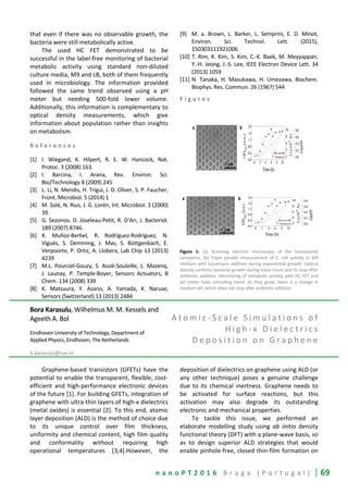 n a n o P T 2 0 1 6 B r a g a ( P o r t u g a l ) | 69
that even if there was no observable growth, the
bacteria were still metabolically active.
The used HC FET demonstrated to be
successful in the label-free monitoring of bacterial
metabolic activity using standard non-diluted
culture media, M9 and LB, both of them frequently
used in microbiology. The information provided
followed the same trend observed using a pH
meter but needing 500-fold lower volume.
Additionally, this information is complementary to
optical density measurements, which give
information about population rather than insights
on metabolism.
R e f e r e n c e s
[1] I. Wiegand, K. Hilpert, R. E. W. Hancock, Nat.
Protoc. 3 (2008) 163.
[2] I. Barcina, I. Arana, Rev. Environ. Sci.
Bio/Technology 8 (2009) 245
[3] L. Li, N. Mendis, H. Trigui, J. D. Oliver, S. P. Faucher,
Front. Microbiol. 5 (2014) 1
[4] M. Solé, N. Rius, J. G. Lorén, Int. Microbiol. 3 (2000)
39.
[5] G. Sezonov, D. Joseleau-Petit, R. D’Ari, J. Bacteriol.
189 (2007) 8746.
[6] X. Muñoz-Berbel, R. Rodríguez-Rodríguez, N.
Vigués, S. Demming, J. Mas, S. Büttgenbach, E.
Verpoorte, P. Ortiz, A. Llobera, Lab Chip 13 (2013)
4239
[7] M.L. Pourciel-Gouzy, S. Assié-Souleille, L. Mazenq,
J. Launay, P. Temple-Boyer, Sensors Actuators, B
Chem. 134 (2008) 339
[8] K. Matsuura, Y. Asano, A. Yamada, K. Naruse,
Sensors (Switzerland) 13 (2013) 2484
[9] M. a. Brown, L. Barker, L. Semprini, E. D. Minot,
Environ. Sci. Technol. Lett. (2015),
150303111921006
[10] T. Rim, K. Kim, S. Kim, C.-K. Baek, M. Meyyappan,
Y.-H. Jeong, J.-S. Lee, IEEE Electron Device Lett. 34
(2013) 1059
[11] N. Tanaka, H. Masukawa, H. Umezawa, Biochem.
Biophys. Res. Commun. 26 (1967) 544
F i g u r e s
Figure 1: (a) Scanning electron microscopy of the honeycomb
nanowires. (b) Triple parallel measurement of E. coli activity in M9
medium with kanamycin addition during exponential growth. Optical
density confirms bacterial growth during initial hours and its stop after
antibiotic addition. Monitoring of metabolic activity with HC FET and
pH meter have coinciding trend. As they grow, there is a change in
medium pH, which does not stop after antibiotic addition.
Bora Karasulu, Wilhelmus M. M. Kessels and
Ageeth A. Bol
Eindhoven University of Technology, Department of
Applied Physics, Eindhoven, The Netherlands
b.karasulu@tue.nl
A t o m i c - S c a l e S i m u l a t i o n s o f
H i g h - κ D i e l e c t r i c s
D e p o s i t i o n o n G r a p h e n e
Graphene-based transistors (GFETs) have the
potential to enable the transparent, flexible, cost-
efficient and high-performance electronic devices
of the future [1]. For building GFETs, integration of
graphene with ultra-thin layers of high-κ dielectrics
(metal oxides) is essential [2]. To this end, atomic
layer deposition (ALD) is the method of choice due
to its unique control over film thickness,
uniformity and chemical content, high film quality
and conformality without requiring high
operational temperatures [3,4].However, the
deposition of dielectrics on graphene using ALD (or
any other technique) poses a genuine challenge
due to its chemical inertness. Graphene needs to
be activated for surface reactions, but this
activation may also degrade its outstanding
electronic and mechanical properties.
To tackle this issue, we performed an
elaborate modelling study using ab initio density
functional theory (DFT) with a plane-wave basis, so
as to design superior ALD strategies that would
enable pinhole-free, closed thin-film formation on
 