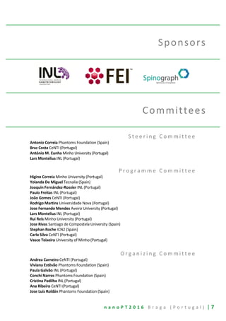 n a n o P T 2 0 1 6 B r a g a ( P o r t u g a l ) | 7
Sponsors
Committees
S t e e r i n g C o m m i t t e e
Antonio Correia Phantoms Foundation (Spain)
Braz Costa CeNTI (Portugal)
António M. Cunha Minho University (Portugal)
Lars Montelius INL (Portugal)
P r o g r a m m e C o m m i t t e e
Higino Correia Minho University (Portugal)
Yolanda De Miguel Tecnalia (Spain)
Joaquín Fernández-Rossier INL (Portugal)
Paulo Freitas INL (Portugal)
João Gomes CeNTI (Portugal)
Rodrigo Martins Universidade Nova (Portugal)
Jose Fernando Mendes Aveiro University (Portugal)
Lars Montelius INL (Portugal)
Rui Reis Minho University (Portugal)
Jose Rivas Santiago de Compostela University (Spain)
Stephan Roche ICN2 (Spain)
Carla Silva CeNTI (Portugal)
Vasco Teixeira University of Minho (Portugal)
O r g a n i z i n g C o m m i t t e e
Andrea Carneiro CeNTI (Portugal)
Viviana Estêvão Phantoms Foundation (Spain)
Paula Galvão INL (Portugal)
Conchi Narros Phantoms Foundation (Spain)
Cristina Padilha INL (Portugal)
Ana Ribeiro CeNTI (Portugal)
Jose Luis Roldán Phantoms Foundation (Spain)
 