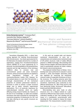 n a n o P T 2 0 1 6 B r a g a ( P o r t u g a l ) | 73
F i g u r e s
Figure 1: Example of the multiscale approach described above, applied to the chalcogenide MoS2 whose structure is shown in (a). First, ab-initio
electronic structure calculations are performed, then Wannierization is carried out, yielding a real space tight binding Hamiltonian. A comparison of
the band structure for a 2x2 supercell of MoS2 is shown in (b), proving an excellent agreement between the DFT and Wannier band structures. The
tight binding Hamiltonian will allow to calculate conventional electronic properties of the system, analyzing the effect of disorder or studying
Quantum Hall effect. In particular, we show in (c) the Berry curvature in the 2d Brillouin zone, were it can be observed that a large anomalous
velocity arises in the folded K and K' valleys.
Enrico Domenico Lemma1,2
, Francesco Rizzi1
,
Leonardo Sileo
1
,Barbara Spagnolo
1,2
,
Tommaso Dattoma
1
, Antonio Qualtieri
1
,
Massimo De Vittorio1,2
and Ferruccio Pisanello1
1
Center for Biomolecular Nanotechnologies, Istituto
Italiano di Tecnologia, Arnesano, Italy
2
Dipartimento di Ingegneria dell’Innovazione, Università
del Salento, Lecce, Italy
enrico.lemma@iit.it
S t a t i c a n d D y n a m i c
M e c h a n i c a l C h a r a c t e r i z a t i o n
o f T w o - p h o t o n L i t h o g r a p h y
P h o t o r e s i s t s
Two-photon lithography (2PL) – a direct laser
writing approach for realizing three-dimensional
(3D) microstructures - has shown great potential for
the fabrication of complex elements for a number of
applications, ranging from microelectromechanical
systems (MEMS) [1] to tissue engineering [2]. In
particular, the biocompatibility of the photosensitive
materials and the high resolution of the technique
(<100nm) allow to conceive new and
unconventional passive and active mechanical
elements, whose structural properties are applied to
novel drug-delivery strategies or cell
mechanotransduction studies [3,4]. However, for
2PL-realized devices to reach their full potential, a
thorough characterization of the mechanical
properties of 2-photon polymerized materials is
necessary in order to achieve a proper structural
design and to better interpret experimental
observations. This is of particular importance for
newly-developed materials, which are rapidly
diffusing among research facilities [5]. However, to
the best of our knowledge, no viable and complete
techniques have been presented for estimating the
mechanical properties of photoresists for 2PL, and
only data referring to very specific structures are
available [6,7].
In this work we coupled static and dynamic
mechanical characterization to carry out a
comprehensive and nondestructive mechanical study
of 2PL-written structures made of widely diffused
polymers in MEMS technology. Micro-bending tests
(static) and laser Doppler vibrometry (dynamic) were
used to quantitatively estimate the elastic modulus
(E), Poisson’s ratio (ν) and density (ρ).
The proposed method flows as follows: micro-
bending tests were performed to evaluate E and to
estimate ν, while laser-Doppler vibrometry (LDV)
was exploited for measuring the mechanical
resonant modes of suspended membranes of drum-
like structures. The resulting outcomes were then
used to estimate ρ through finite elements (FEM)
simulations. Experiments were conducted on five
different photoresists: IP-L 780, IP-Dip and IP-G 780
from Nanoscribe GmbH, Ormocomp® (MicroResist
GmbH) and SU8 2100 (MicroChem).
Micro-bending tests were made on pillar
structures (12 x 12 x 120μm) realized on a glass
substrate at different laser beam powers. Structures
underwent bending at their free standing end by
means of a piezoelectric sensor/actuator while
recording the force needed to impose the known
displacement. The measurements resulted in force
 