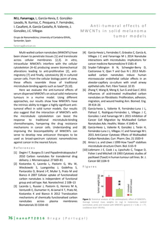76 | n a n o P T 2 0 1 6 B r a g a ( P o r t u g a l )
M.L. Fanarraga, L. García-Hevia, E. González-
Lavado, N. Iturrioz, C. Pesquera, F. Fernández,
I. Casafont, A. García-Castaño, R. Valiente, J.
González, J.C. Villegas
Grupo de Nanomedicina, University of Cantabria-IDIVAL,
Santander, Spain
fanarrag@unican.es
A n t i - t u m o r a l e f f e c t s o f
M W C N T s i n s o l i d m e l a n o m a
t u m o r m o d e l s
Multi-walled carbon nanotubes (MWCNTs) have
been shown to penetrate tissues [1] and translocate
across cellular membranes [2,3]. In vitro,
intracellular MWCNTs interfere with the cellular
cytoskeleton [4–6] producing severe biomechanical
alterations leading to anti-proliferative [2], anti-
migratory [7] and finally, cytotoxicity [8] in cultured
cancer cells. From the cellular biology point of view,
these effects resemble those of traditional
microtubule-binding agents such as taxol® [9,10].
Here we evaluate the anti-tumoral effects of
serum dispersed MWCNTs on actual solid melanoma
tumours in a murine model. Using different
approaches, our results show how MWCNTs have
the intrinsic ability to trigger a highly significant anti-
tumoral effect in solid tumor models. Our results
also suggest that the interaction of MWCNTs with
the microtubule cytoskeleton can boost the
response to traditional microtubule-binding
chemotherapies, hampering the drug resistance
mechanisms in cancer cells. Understanding and
improving the biocompatibility of MWCNTs can
serve to develop new anticancer therapies to be
used as broad-spectrum cytotoxic nanomedicines
against cancer in the nearest future.
R e f e r e n c e s
[1] Degim I T, Burgess D J and Papadimitrakopoulos F
2010 Carbon nanotubes for transdermal drug
delivery. J. Microencapsul. 27 669–81
[2] Kostarelos K, Lacerda L, Pastorin G, Wu W,
Wieckowski S, Luangsivilay J, Godefroy S,
Pantarotto D, Briand J-P, Muller S, Prato M and
Bianco A 2007 Cellular uptake of functionalized
carbon nanotubes is independent of functional
group and cell type. Nat. Nanotechnol. 2 108–13
[3] Lacerda L, Russier J, Pastorin G, Herrero M A,
Venturelli E, Dumortier H, Al-Jamal K T, Prato M,
Kostarelos K and Bianco A 2012 Translocation
mechanisms of chemically functionalised carbon
nanotubes across plasma membranes
Biomaterials 33 3334–43
[4] García-Hevia L, Fernández F, Grávalos C, García A,
Villegas J C and Fanarraga M L 2014 Nanotube
interactions with microtubules: implications for
cancer medicine Nanomedicine 9 1581–8
[5] Snyder-Talkington B N, Schwegler-Berry D,
Castranova V, Qian Y and Guo N L 2013 Multi-
walled carbon nanotubes induce human
microvascular endothelial cellular effects in an
alveolar-capillary co-culture with small airway
epithelial cells. Part. Fibre Toxicol. 10 35
[6] Zhang Y, Wang B, Meng X, Sun G and Gao C 2011
Influences of acid-treated multiwalled carbon
nanotubes on fibroblasts: Proliferation, adhesion,
migration, and wound healing Ann. Biomed. Eng.
39 414–26
[7] García-hevia L, Valiente R, Fernández-Luna J L,
Flahaut E, Rodríguez-Fernández L, Villegas J C,
González J and Fanarraga M L 2015 Inhibition of
Cancer Cell Migration by Multiwalled Carbon
Nanotubes Adv. Healthc. Mater. 4 1640–4.
[8] García-Hevia L, Valiente R, González J, Terán H,
Fernández-Luna J L, Villegas J C and Fanarraga M L
2015 Anti-Cancer Cytotoxic Effects of Multiwalled
Carbon Nanotubes. Curr. Pharm. Des. 21 1920–9
[9] Amos L a. and Löwe J 1999 How Taxol® stabilises
microtubule structure Chem. Biol. 6 65–9
[10] Liebmann J E, Cook J a, Lipschultz C, Teague D,
Fisher J and Mitchell J B 1993 Cytotoxic studies of
paclitaxel (Taxol) in human tumour cell lines. Br. J.
Cancer 68 1104–9
F i g u r e s
Figure 1: Statistical analysis of the antineoplastic effect of MWCNTs.
Average tumoral mass weights (in mg) in melanomas control
(untreated, pink) and treated with MWCNTs (green) (t = 5.38; n = 77;
confidence level >99.9%).
 