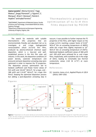 n a n o P T 2 0 1 6 B r a g a ( P o r t u g a l ) | 77
Joana Loureiro1
, Marisa Ferreira1
, Tiago
Mateus1
, Sergej Filonovich1
, J. Figueira1
, C.
Marques1
, Brian F. Donovan2
, Patrick E.
Hopkins
2
and Isabel Ferreira1
1
i3N/CENIMAT, Department of Materials Science, Faculty
of Science and Technology, Universidade NOVA de Lisboa,
Caparica, Portugal
2
Department of Mechanical and Aerospace Engineering,
University of Virginia, Virginia, USA
joa.loureiro@gmail.com
T h e r m o e l e c t r i c p r o p e r t i e s
o p t i m i z a t i o n o f n c - S i : H t h i n
f i l m s d e p o s i t e d b y P E C V D
The search for materials with suitable
thermoelectric (TE) properties that are
environmentally friendly and abundant led us to
investigate p- and n-type hydrogenated
nanocrystalline silicon (nc-Si:H) thin films,
produced by plasma-enhanced chemical vapor
deposition, which is a low-cost and well-
established process in the thin film solar cell
industry. In this work, the deposition conditions (rf
power density, substrate temperature and
pressure) and post deposition annealing step were
optimized in order to improve the TE properties.
The deposition process optimization led to
Seebeck coefficient and Power Factor values of
512 μV/K and 3.6×10
-5
W/m.K
2
, for p-type, and -
188 μV/K and 2.2×10
-4
W/m.K
2
, for n-type thin
films1. Keeping the optimized deposition process
but adding a post-deposition annealing step in
vacuum, it was possible to further improve the TE
properties of the films, with higher impact on the
p-type nc-Si:H, reaching a power factor of 4×10
-4
W/m.K
2
(for an annealing temperature of 400ºC)
while the n-type films slightly improved to 10
-3
W/m.K
2
(for an annealing temperature of 250
o
C).
Optimized Seebeck coefficient values of 460 µV/K
and -320 µV/K were achieved for p- and n-type
films, respectively, with crystalline size in the range
of 10nm, leading to remarkable low thermal
conductivity values (<10 W m
-1
K
-1
) at room
temperature.
R e f e r e n c e s
[1] Loureiro, Joana, et al., Applied Physics A 120.4
(2015): 1497-1502.
F i g u r e s
Figure 1: PF dependence on the power density (a) and annealing temperature (b). Data are depicted with triangles for n-type films and squares for
p-type. The stars on figure a) correspond to the optimized process, having a slight increase in Dh. On figure b) it becomes clear that the PF of a p-n
pair can be optimized at 250
o
C.
 