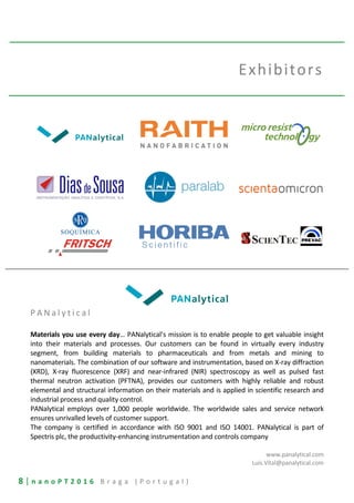 8 | n a n o P T 2 0 1 6 B r a g a ( P o r t u g a l )
Exhibitors
P A N a l y t i c a l
Materials you use every day… PANalytical’s mission is to enable people to get valuable insight
into their materials and processes. Our customers can be found in virtually every industry
segment, from building materials to pharmaceuticals and from metals and mining to
nanomaterials. The combination of our software and instrumentation, based on X-ray diffraction
(XRD), X-ray fluorescence (XRF) and near-infrared (NIR) spectroscopy as well as pulsed fast
thermal neutron activation (PFTNA), provides our customers with highly reliable and robust
elemental and structural information on their materials and is applied in scientific research and
industrial process and quality control.
PANalytical employs over 1,000 people worldwide. The worldwide sales and service network
ensures unrivalled levels of customer support.
The company is certified in accordance with ISO 9001 and ISO 14001. PANalytical is part of
Spectris plc, the productivity-enhancing instrumentation and controls company
www.panalytical.com
Luis.Vital@panalytical.com
 