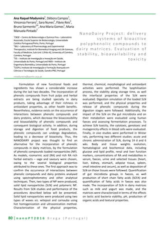 80 | n a n o P T 2 0 1 6 B r a g a ( P o r t u g a l )
Ana Raquel Madureira1
, Débora Campos1
,
Vincenza Ferraro1
, Sara Nunes2
, Flávio Reis2
,
Bruno Sarmento
3,4
, Ana Maria Gomes
1
, Maria
Manuela Pintado
1
1
CBQF – Centro de Biotecnologia e Química Fina – Laboratório
Associado, Escola Superior de Biotecnologia, Universidade
Católica Portuguesa/Porto, Porto, Portugal
2
IBILI – Laboratory of Pharmacology and Experimental
Therapeutics, Institute for Biomedical Imaging and Life Sciences,
Faculty of Medicine, Sub-Unit 1 (Pólo III), University of Coimbra,
Coimbra, Portugal
3
I3S -- Instituto de Investigação e Inovação em Saúde,
Universidade do Porto, Portugal and INEB – Instituto de
Engenharia Biomédica, Universidade do Porto, Portugal
4
CESPU, Instituto de Investigação e Formação Avançada em
Ciências e Tecnologias da Saúde, Gandra-PRD, Portugal
rmadureira@porto.ucp.pt
N a n o D a i r y P r o j e c t : d e l i v e r y
s y s t e m s o f b i o a c t i v e
p o l y p h e n o l i c c o m p o u n d s t o
d a i r y m a t r i c e s . E v a l u a t i o n o f
s t a b i l i t y , b i o a v a i l a b i l i t y a n d
t o x i c i t y
Formulation of new functional foods and
ingredients has shown a considerable increase
during the last two decades. The incorporation of
phenolic compounds from fruit pulps and herbal
extracts are being studied specially in dairy
products, taking advantage of their richness in
antioxidant properties, as other health benefits.
Nevertheless, evidence exists on the occurrence of
interactions between phenolic compounds and
dairy proteins, which decrease the bioaccessibility
and bioavailability of phenolic compounds and
consequent biological activity. In addition, during
storage and digestion of food products, the
phenolic compounds can undergo degradation,
leading to a decrease of bioactivity. Thus, the
NANODAIRY project was thought to find an
alternative for the incorporation of phenolic
compounds in dairy matrices, by the formulation
of phenolic compounds loaded nanoparticles (NP).
As models, rosmarinic acid (RA) and rich RA rich
herbal extracts – sage and savoury were chosen,
owing to the several biological properties
attributed to these ones. The first approach was to
confirm the occurrence of interactions between
phenolic compounds and dairy proteins analysed
using spectrophotometry and other analytical
techniques. Then, two types of NP were produced,
solid lipid nanoparticles (SLN) and polymeric NP.
Results from SLN studies and performance of the
procedures described below will be presented.
Solid lipid nanoparticles were produced using two
types of waxes viz. witepsol and carnauba using
hot homogenization and ultrasonication method.
Characterization of the physical properties,
thermal, chemical, morphological and antioxidant
activities were performed. The lyophilisation
process, the stability along storage time, as well
the interfacial properties of the SLN were
evaluated. Digestion simulation of the loaded SLN
was performed, and the physical properties and
release of phenolic compounds during the
digestion stages were followed. Additionally, the
impact of the SLN on the gut microbiota and on
their metabolism were evaluated using human
faeces and assessing fermentation processes. To
achieve SLN toxicity, the cytotoxic, genotoxic and
mutagenicity effects in blood cells were evaluated.
Finally, in vivo studies were performed in Wistar
rats, performing two different studies: acute and
chronic administration of SLN, during 14 d and 6
wks. Body and tissue weights evolution,
hematological and biochemical data, including
glucose and lipid profile, renal and liver function
markers, concentrations of RA and metabolites in
serum, faeces, urine and selected tissues (heart,
liver, kidney, stomach, adipose tissue, spleen,
small intestine and cecum), as well as deposition of
SLN on those tissues were followed. Quantification
of gut microbiota groups in faeces, as well
production of short chain fatty acids (SCFA) and
quantification of fatty acids in faeces was also
made. The incorporation of SLN in dairy matrices
such as milk and yogurt was made, and the
matrices were characterized in terms of the effects
on lactic acid bacteria viability, pH, production of
organic acids and textural properties.
 