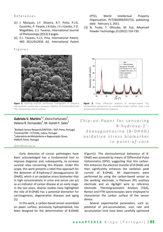 n a n o P T 2 0 1 6 B r a g a ( P o r t u g a l ) | 83
R e f e r e n c e s
[1] J. Marques, L.F. Oliveira, R.T. Pinto, P.J.G.
Coutinho, P. Parpot, J.R.Góis, J.F.J Coelho, F.D.
Magalhães, C.J. Tavares, International Journal
of Photoenergy (2013) 9 pages.
[2] C.J. Tavares, F.J.S. Pina, International Patent,
WO 2011/012935 A2, International Patent
(PTC), World Intellectual Property
Organization, PCT/IB2009/055716, publishing
date: February 2, 2011.
[3] N. Tsuda, T. Ohtsubo, M. Fuji, Advanced
Powder Technology 23 (2012) 724-730.
F i g u r e s
Figure 1: Scanning electron microscopy micrographs of polymeric
microcapsules loaded with a mosquito repellent oil functionalized with
TiO2 nanoparticles onto its surface.
Figure 2: X-Ray diffraction patterns of nitrogen-doped TiO2
nanoparticles synthesized by a modified sol-gel method using a low
temperature hydrothermal treatment.
Gabriela V. Martins
1,2
, Elvira Fortunato
2
,
Helena R. Fernandes3
, M. Goreti F. Sales1
1
BioMark Sensor Research/CINTESIS – ISEP, Porto, Portugal
2
Cenimat/i3N – FCT/UNL, Lisboa, Portugal
3
Laboratório de Metabolismo e Regeneração Óssea,
FMDUP, Porto, Portugal
gfdvm@isep.ipp.pt
C h i p - o n - P a p e r f o r s e n s o r i n g
8 - h y d r o x y - 2 ' -
d e o x y g u a n o s i n e ( 8 - O H d G )
o x i d a t i v e s t r e s s b i o m a r k e r
i n p o i n t - o f - c a r e
Early detection of cancer pathologies have
been acknowledged has a fundamental tool to
improve diagnosis and, subsequently, to increase
survival rates concerning this disease. Under this
scope, this work presents a label-free approach for
the detection of 8-hydroxy-2'-deoxyguanosine (8-
OHdG), which is an oxidative stress biomarker that
in high concentrations in urine and serum can act
as an indicator of cancer disease at an early stage.
In the last years, diverse studies have highlighted
the role of 8-OHdG has a potential biomarker for
carcinogenesis, degenerative diseases and aging
[1].
In this work, a carbon-based sensor assembled
on paper surface, previously hydrophobized, has
been designed for the determination of 8-OHdG
(Figure1). The electrochemical behaviour of 8-
OHdG was assessed by means of Differential Pulse
Voltammetry (DPV), suggesting that this carbon-
film enhances the electron transfer of 8-OHdG and
then significantly enhances the oxidation peak
current of 8-OHdG. All experiments were
performed by using the carbon-based sensor as
the working electrode, a Platinum (Pt) auxiliary
electrode and an Ag/AgCl wire as reference
electrode. Thermogravimetric Analysis (TGA),
Raman and FTIR spectroscopies were employed to
characterize the carbon surface of the sensor
device.
Several experimental parameters, such as,
potential of pre-accumulation, scan rate and
accumulation time have been carefully optimized
20 30 40 50 60
0
20
40
60
80
100
data
Rietveld simul.
Spacegroup: I41/amdS
Cell Volume (Å^3): 136.4
Crystallite Size (nm): 13.2
Lattice parameters
a (Å): 3.7921
c (Å): 9.4913
Intensity(arb.units)
2θ (º)
 