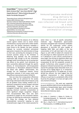 n a n o P T 2 0 1 6 B r a g a ( P o r t u g a l ) | 85
Ernest Moles1,2,3
, Patricia Urbán1,2,3
, María
Belén Jiménez-Díaz4
, Sara Viera-Morilla4
, Iñigo
Angulo-Barturen
4
, Maria Antònia Busquets
3,5
,
Xavier Fernàndez-Busquets
1,2,3
1
Nanomalaria Group, Institute for Bioengineering of
Catalonia (IBEC), Barcelona, Spain
2
Barcelona Institute for Global Health (ISGlobal, Hospital
Clínic-Universitat de Barcelona), Barcelona, Spain
3
Nanoscience and Nanotechnology Institute (IN2UB),
University of Barcelona, Barcelona, Spain
4
Tres Cantos Medicines Development Campus,
GlaxoSmithKline, Tres Cantos, Spain
5
Departament de Fisicoquímica, Facultat de Farmàcia,
University of Barcelona, Barcelona, Spain
emoles@ibecbarcelona.eu
I m m u n o l i p o s o m e - m e d i a t e d
d r u g d e l i v e r y t o
P l a s m o d i u m - i n f e c t e d a n d
n o n - i n f e c t e d r e d b l o o d c e l l s
a s a d u a l
t h e r a p e u t i c / p r o p h y l a c t i c
a n t i m a l a r i a l s t r a t e g y
Bearing in mind the absence of an effective
vaccine against malaria and its severe clinical
manifestations causing nearly half a million deaths
every year, this disease represents nowadays a
major threat to life. Besides, the basic rationale
followed by currently marketed antimalarial
approaches is based on the administration of drugs
on their own, promoting the emergence of drug-
resistant parasites owing to the limitation in
delivering drug payloads into the parasitized
erythrocyte high enough to kill the intracellular
pathogen while minimizing the risk of causing toxic
side effects to the patient. Such dichotomy has
been successfully addressed through the specific
delivery of immunoliposome (iLP)-encapsulated
antimalarials to Plasmodium falciparum-infected
red blood cells (pRBCs). Unfortunately, this
strategy has not progressed towards clinical
applications, whereas in vitro assays rarely reach
drug efficacy improvements above 10-fold [1].
Here we show that encapsulation efficiencies
reaching >96% can be achieved for the weakly
basic drugs chloroquine (CQ) and primaquine using
the pH gradient active loading method [2,3] in
liposomes composed of neutral charged, saturated
phospholipids. Targeting antibodies are best
conjugated through their primary amino groups,
adjusting chemical crosslinker concentration to
retain significant antigen recognition. Antigens
from non-parasitized RBCs have also been
considered as targets for the intracellular delivery
of drugs not affecting the erythrocytic metabolism
[4]. Using this strategy, we have obtained
unprecedented nanocarrier targeting to early
intraerythrocytic stages of the malaria parasite for
which there is a lack of specific extracellular
molecular tags. Polyethylene glycol-coated
liposomes conjugated with monoclonal antibodies
specific for the erythrocyte surface protein
glycophorin A (anti-GPA iLP) were capable of
targeting 100% RBCs and pRBCs at the low
concentration of 0.5 μM total lipid in the culture
(Figure 1), with >95% of added iLPs retained into
the cells (Figure 2). When exposed for only 15 min
to P. falciparum in vitro cultures synchronized at
early stages, free CQ had no significant effect over
parasite viability up to 200 nM drug, whereas iLP-
encapsulated 50 nM CQ completely arrested its
growth. Furthermore, when assayed in vivo in P.
falciparum-infected humanized mice, anti-GPA iLPs
cleared the pathogen below detectable levels at a
CQ dose of 0.5 mg/kg (Figure 3). In comparison,
free CQ administered at 1.75 mg/kg was, at most,
40-fold less efficient. Our data suggest that this
significant improvement in drug antimalarial
efficacy is in part due to a prophylactic effect of CQ
found by the pathogen in its host cell right at the
very moment of invasion.
Acknowledgment: This work was supported
by grants BIO2014-52872-R from the Ministerio de
Economía y Competitividad, Spain, which included
FEDER funds, and 2014-SGR-938 from the
Generalitat de Catalunya, Spain.
R e f e r e n c e s
[1] Urbán, P., Estelrich, J., Adeva, A., Cortés, A.,
Fernàndez-Busquets, X., Nanoscale research
letters, 6 (2011) p.620.
[2] Qiu, L., Jing, N., Jin, Y., International Journal of
Pharmaceutics, 1-2 (2008) pp.56–63.
 