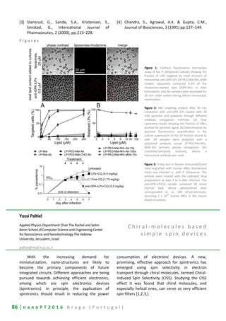 86 | n a n o P T 2 0 1 6 B r a g a ( P o r t u g a l )
[3] Stensrud, G., Sande, S.A., Kristensen, S.,
Smistad, G., International Journal of
Pharmaceutics, 2 (2000), pp.213–228.
[4] Chandra, S., Agrawal, A.K. & Gupta, C.M.,
Journal of Biosciences, 3 (1991) pp.137–144.
F i g u r e s
Figure 1: Confocal fluorescence microscopy
assay of live P. falciparum cultures showing the
fraction of cells targeted by small amounts of
monoclonal anti-GPA iLPs (LP-PEG-Mal-NH2-MAb
model). Liposomes contained 0.5% of the
rhodamine-labeled lipid DOPE-Rho in their
formulation, and the samples were incubated for
30 min under orbital stirring before microscopic
examination.
Figure 2: RBC targeting analysis after 30 min
incubation with anti-GPA iLPs loaded with 30
mM pyranine and prepared through different
antibody conjugation methods. (A) Flow
cytometry results showing the fraction of RBCs
positive for pyranine signal. (B) Determination by
pyranine fluorescence quantification in the
culture supernatant of the iLP fraction bound to
cells. All samples were prepared with a
polyclonal antibody except LP-PEG-Mal-NH2-
MAb-10× (primary amines conjugation, 10×
crosslinker/antibody amount), where a
monoclonal antibody was used
Figure 3: 4-day test in female immunodeficient
mice engrafted with human RBCs (humanized
mice) and infected i.v. with P. falciparum. The
animals were treated with the indicated drug
preparations at days 3 to 6 after infection. The
anti-GPA-iLP+CQ sample contained 48 mmol
CQ/mol lipid, whose administered dose
corresponded to ca. 100 iLPs/erythrocyte,
assuming 1 × 10
10
human RBCs in the mouse
blood circulation.
Yossi Paltiel
Applied Physics Department Chair The Rachel and Selim
Benin School of Computer Science and Engineering Center
for Nanoscience and Nanotechnology The Hebrew
University, Jerusalem, Israel
paltiel@mail.huji.ac.il
C h i r a l - m o l e c u l e s b a s e d
s i m p l e s p i n d e v i c e s
With the increasing demand for
miniaturization, nano-structures are likely to
become the primary components of future
integrated circuits. Different approaches are being
pursued towards achieving efficient electronics,
among which are spin electronics devices
(spintronics). In principle, the application of
spintronics should result in reducing the power
consumption of electronic devices. A new,
promising, effective approach for spintronics has
emerged using spin selectivity in electron
transport through chiral molecules, termed Chiral-
Induced Spin Selectivity (CISS). Studying the CISS
effect it was found that chiral molecules, and
especially helical ones, can serve as very efficient
spin filters [1,2,3,].
 