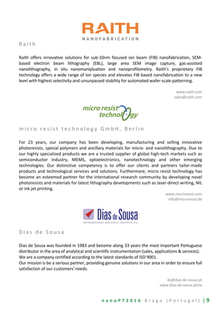 n a n o P T 2 0 1 6 B r a g a ( P o r t u g a l ) | 9
R a i t h
Raith offers innovative solutions for sub-10nm focused ion beam (FIB) nanofabrication, SEM-
based electron beam lithography (EBL), large area SEM image capture, gas-assisted
nanolithography, in situ nanomanipluation and nanoprofilometry. Raith’s proprietary FIB
technology offers a wide range of ion species and elevates FIB based nanofabrication to a new
level with highest selectivity and unsurpassed stability for automated wafer-scale patterning.
www.raith.com
sales@raith.com
m i c r o r e s i s t t e c h n o l o g y G m b H , B e r l i n
For 23 years, our company has been developing, manufacturing and selling innovative
photoresists, special polymers and ancillary materials for micro- and nanolithography. Due to
our highly specialized products we are a trusted supplier of global high-tech markets such as
semiconductor industry, MEMS, optoelectronics, nanotechnology and other emerging
technologies. Our distinctive competency is to offer our clients and partners tailor-made
products and technological services and solutions. Furthermore, micro resist technology has
become an esteemed partner for the international research community by developing novel
photoresists and materials for latest lithography developments such as laser-direct writing, NIL
or ink jet printing.
www.microresist.com
info@microresist.de
D i a s d e S o u s a
Dias de Sousa was founded in 1983 and become along 33 years the most important Portuguese
distributor in the area of analytical and scientific instrumentation (sales, applications & services).
We are a company certified according to the latest standards of ISO 9001.
Our mission is be a serious partner, providing genuine solutions in our area in order to ensure full
satisfaction of our customers' needs.
ds@dias-de-sousa.pt
www.dias-de-sousa.pt/sa
 