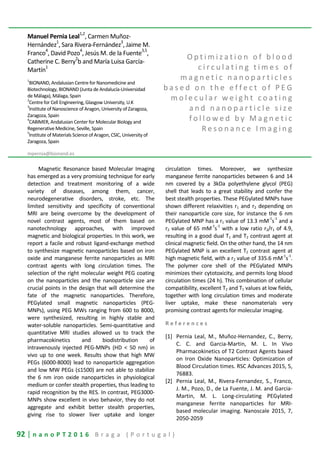 92 | n a n o P T 2 0 1 6 B r a g a ( P o r t u g a l )
Manuel Pernia Leal1,2
, Carmen Muñoz-
Hernández1
, Sara Rivera-Fernández3
, Jaime M.
Franco
4
, David Pozo
4
, Jesús M. de la Fuente
3,5
,
Catherine C. Berry
2
b and María Luisa García-
Martín1
1
BIONAND, Andalusian Centre for Nanomedicine and
Biotechnology, BIONAND (Junta de Andalucía-Universidad
de Málaga), Málaga, Spain
2
Centre for Cell Engineering, Glasgow University, U.K
3
Institute of Nanoscience of Aragon, University of Zaragoza,
Zaragoza, Spain
4
CABIMER, Andalusian Center for Molecular Biology and
Regenerative Medicine, Seville, Spain
5
Institute of Materials Science of Aragon, CSIC, University of
Zaragoza, Spain
mpernia@bionand.es
O p t i m i z a t i o n o f b l o o d
c i r c u l a t i n g t i m e s o f
m a g n e t i c n a n o p a r t i c l e s
b a s e d o n t h e e f f e c t o f P E G
m o l e c u l a r w e i g h t c o a t i n g
a n d n a n o p a r t i c l e s i z e
f o l l o w e d b y M a g n e t i c
R e s o n a n c e I m a g i n g
Magnetic Resonance based Molecular Imaging
has emerged as a very promising technique for early
detection and treatment monitoring of a wide
variety of diseases, among them, cancer,
neurodegenerative disorders, stroke, etc. The
limited sensitivity and specificity of conventional
MRI are being overcome by the development of
novel contrast agents, most of them based on
nanotechnology approaches, with improved
magnetic and biological properties. In this work, we
report a facile and robust ligand-exchange method
to synthesize magnetic nanoparticles based on iron
oxide and manganese ferrite nanoparticles as MRI
contrast agents with long circulation times. The
selection of the right molecular weight PEG coating
on the nanoparticles and the nanoparticle size are
crucial points in the design that will determine the
fate of the magnetic nanoparticles. Therefore,
PEGylated small magnetic nanoparticles (PEG-
MNPs), using PEG MWs ranging from 600 to 8000,
were synthesized, resulting in highly stable and
water-soluble nanoparticles. Semi-quantitative and
quantitative MRI studies allowed us to track the
pharmacokinetics and biodistribution of
intravenously injected PEG-MNPs (HD < 50 nm) in
vivo up to one week. Results show that high MW
PEGs (6000-8000) lead to nanoparticle aggregation
and low MW PEGs (≤1500) are not able to stabilize
the 6 nm iron oxide nanoparticles in physiological
medium or confer stealth properties, thus leading to
rapid recognition by the RES. In contrast, PEG3000-
MNPs show excellent in vivo behavior, they do not
aggregate and exhibit better stealth properties,
giving rise to slower liver uptake and longer
circulation times. Moreover, we synthesize
manganese ferrite nanoparticles between 6 and 14
nm covered by a 3kDa polyethylene glycol (PEG)
shell that leads to a great stability and confer the
best stealth properties. These PEGylated MNPs have
shown different relaxivities r1 and r2 depending on
their nanoparticle core size, for instance the 6 nm
PEGylated MNP has a r1 value of 13.3 mM
-1
s
-1
and a
r2 value of 65 mM
-1
s
-1
with a low ratio r2/r1 of 4.9,
resulting in a good dual T1 and T2 contrast agent at
clinical magnetic field. On the other hand, the 14 nm
PEGylated MNP is an excellent T2 contrast agent at
high magnetic field, with a r2 value of 335.6 mM
-1
s
-1
.
The polymer core shell of the PEGylated MNPs
minimizes their cytotoxicity, and permits long blood
circulation times (24 h). This combination of cellular
compatibility, excellent T2 and T1 values at low fields,
together with long circulation times and moderate
liver uptake, make these nanomaterials very
promising contrast agents for molecular imaging.
R e f e r e n c e s
[1] Pernia Leal, M., Muñoz-Hernandez, C., Berry,
C. C. and Garcia-Martin, M. L. In Vivo
Pharmacokinetics of T2 Contrast Agents based
on Iron Oxide Nanoparticles: Optimization of
Blood Circulation times. RSC Advances 2015, 5,
76883.
[2] Pernia Leal, M., Rivera-Fernandez, S., Franco,
J. M., Pozo, D., de La Fuente, J. M. and Garcia-
Martin, M. L. Long-circulating PEGylated
manganese ferrite nanoparticles for MRI-
based molecular imaging. Nanoscale 2015, 7,
2050-2059
 