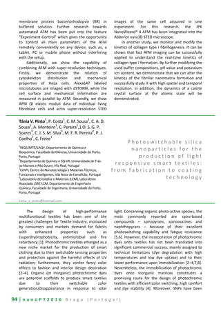 94 | n a n o P T 2 0 1 6 B r a g a ( P o r t u g a l )
membrane protein bacteriorhodopsin (BR) in
buffered solution. Further research towards
automated AFM has been put into the feature
“Experiment Control” which gives the opportunity
to control all main parameters of the AFM
remotely conveniently on any device, such as, a
tablet, PC or mobile phone without interfering
with the setup.
Additionally, we show the capability of
combining AFM with super-resolution techniques.
Firstly, we demonstrate the relation of
cytoskeleton distribution and mechanical
properties of HeLa cells. Alexa647 labeled
microtubules are imaged with dSTORM, while the
cell surface and mechanical information are
measured in parallel by AFM. Secondly, we show
AFM QI elastic moduli data of individual living
fibroblast cells and actin super-resolution STED
images of the same cell acquired in one
experiment. For this research, the JPK
NanoWizard® 4 AFM has been integrated into the
Abberior easy3D STED microscope.
In another study, we monitor and modify the
kinetics of collagen type I fibrillogenesis. It can be
shown that fast AFM imaging can be successfully
applied to understand the real-time kinetics of
collagen type I formation. By further modifying the
used buffer compositions, pH value and potassium
ion content, we demonstrate that we can alter the
kinetics of the fibrillar nanomatrix formation and
successfully study it with high spatial and temporal
resolution. In addition, the dynamics of a calcite
crystal surface at the atomic scale will be
demonstrated.
Tânia V. Pinto1
, P. Costa1
, C. M. Sousa2
, C. A. D.
Sousa
1
, A. Monteiro
3
, C. Pereira
1
,1 O. S. G. P.
Soares4
, C. J. S. M. Silva3
, M. F. R. Pereira4
, P. J.
Coelho2
, C. Freire1
1
REQUIMTE/LAQV, Departamento de Química e
Bioquímica, Faculdade de Ciências, Universidade do Porto,
Porto, Portugal
2
Departamento de Química e CQ-VR, Universidade de Trás-
os-Montes e Alto Douro, Vila Real, Portugal
3
CeNTI, Centro de Nanotecnologia e Materiais Técnicos,
Funcionais e Inteligentes, Vila Nova de Famalicão, Portugal
4
Laboratório de Catálise e Materiais (LCM), Laboratório
Associado LSRE-LCM, Departamento de Engenharia
Química, Faculdade de Engenharia, Universidade do Porto,
Porto, Portugal
tania_v_pinto@hotmail.com
P h o t o s w i t c h a b l e s i l i c a
n a n o p a r t i c l e s f o r t h e
p r o d u c t i o n o f l i g h t
r e s p o n s i v e s m a r t t e x t i l e s :
f r o m f a b r i c a t i o n t o c o a t i n g
t e c h n o l o g y
The design of high-performance
multifunctional textiles has been one of the
greatest challenges for Textile Industry, motivated
by consumers and markets demand for fabrics
with enhanced properties such as
(super)hydrophobicity, antimicrobial and fire
retardancy [1]. Photochromic textiles emerged as a
new niche market for the production of smart
clothing due to their switchable sensing properties
and protection against the harmful effects of UV
radiation; furthermore, they confer fancy color
effects to fashion and interior design decoration
[2–4]. Organic (or inorganic) photochromic dyes
are potential scaffolds to produce smart textiles
due to their switchable color
generation/disappearance in response to solar
light. Concerning organic photo-active species, the
most commonly reported are spiro-based
compounds – spiropyrans, spirooxazines and
naphthopyrans – because of their excellent
photoswitching capability and fatigue resistance
[5,6]. However, the incorporation of photochromic
dyes onto textiles has not been translated into
significant commercial success, mainly assigned to
technical limitations (dye degradation with high
temperatures and low dye uptake) and to their
lower performance upon immobilization [2–4,7,8].
Nevertheless, the immobilization of photochromic
dyes onto inorganic matrices constitutes a
promising route for the design of photochromic
textiles with efficient color switching, high comfort
and dye stability [4]. Moreover, SNPs have been
 