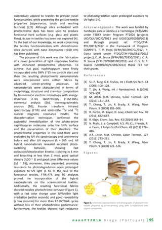 n a n o P T 2 0 1 6 B r a g a ( P o r t u g a l ) | 95
successfully applied to textiles to provide novel
functionalities, while preserving the pristine textile
properties (appearance, touch and washing
fastness) [2,9]. Although silica embedded with
photochromic dyes has been used to produce
functional hard surfaces (e.g. glass and plastic
films), its use in textiles has been less explored [4].
To the best of our knowledge, no work concerning
the textiles functionalization with photochromic
silica particles with nano dimensions (<100 nm)
has been published.
The purpose of this work was the fabrication
of a novel generation of light responsive textiles
with enhanced photochromic properties. To
achieve that goal, naphthopyrans were firstly
incorporated onto SNPs (~15 nm particle size) and
then the resulting photochromic nanomaterials
were incorporated onto cotton fabrics by
advanced screen-printing processes. All
nanomaterials were characterized in terms of
morphology, structure and chemical composition
by transmission electron microscopy with energy-
dispersive X-ray spectroscopy (TEM-EDS),
elemental analysis (EA), thermogravimetric
analysis (TG), Fourier transform infrared
spectroscopy (FTIR) and solid-state
29
Si and
13
C
nuclear magnetic resonance (NMR). The
characterization techniques confirmed the
successful immobilization of the photo-active
naphthopyran molecules onto the SNPs surface
and the preservation of their structure. The
photochromic properties in the solid-state were
evaluated by UV-Vis spectroscopy and colorimetry
before and after UV exposure (λ = 365 nm). All
hybrid nanomaterials revealed excellent photo-
switching behavior, showing fast
coloration/decoloration kinetics (coloring in 1 min
and bleaching in less than 2 min), good optical
density (∆OD ~ 1) and good color difference values
(∆E ~ 55); moreover, they presented promising
resistance to photodegradation upon prolonged
exposure to UV light (1 h). In the case of the
functional textiles, FTIR-ATR and TG analyses
proved the incorporation of the hybrid
nanomaterials on the screen-printed textiles.
Additionally, the resulting functional fabrics
showed notable photochromic behavior (Figure 1),
with a fast color change upon UV/visible light
irradiation (within seconds) and good reversibility
(a few minutes) for more than 12 UV/Dark cycles
without loss of their photochromic performance;
furthermore, the textiles showed high resistance
to photodegradation upon prolonged exposure to
UV light (1 h).
Acknowledgments: The work was funded by
Fundação para a Ciência e a Tecnologia (FCT)/MEC
under FEDER under Program PT2020 (projects
UID/QUI/50020/2013 and UID/EQU/50020/2013)
and through project ref. PTDC/CTM-
POL/0813/2012 in the framework of Program
COMPETE. T. V. Pinto (SFRH/BD/89076/2012), P.
Costa (grant under PTDC/CTM-POL/0813/2012
project), C. M. Sousa (SFRH/BD/75930/2011), C. A.
D. Sousa (SFRH/BPD/80100/2011) and O. S. G. P.
Soares (SFRH/BPD/97689/2013) thank FCT for
their grants.
R e f e r e n c e s
[1] S.L.P. Tang, G.K. Stylios, Int J Cloth Sci Tech. 18
(2006) 108–128..
[2] T. Lin, X. Wang, Int J Nanotechnol. 6 (2009)
579–598.
[3] M. Aldib, R.M. Christie, Color Technol. 129
(2013) 131–143.
[4] T. Cheng, T. Lin, R. Brady, X. Wang, Fiber
Polym. 9 (2008) 301–306.
[5] R. Pardo, M. Zayat, D. Levy, Chem Soc Rev. 40
(2011) 672−687.
[6] R. Klajn, Chem. Soc. Rev. 43 (2014) 148–84.
[7] N. Malic, J. a. Campbell, A.S. Ali, C.L. Francis, R.
a. Evans, J Polym Sci Pol Chem. 49 (2011) 476–
486.
[8] A.F. Little, R.M. Christie, Color Technol. 127
(2011) 275–281.
[9] T. Cheng, T. Lin, R. Brady, X. Wang, Fiber
Polym. 9 (2008) 521–526.
F i g u r e s
Figure 1: Schematic representation and photographs of photochromic
textiles prepared by screen-printing using SNPs functionalized with
organic compounds.
 