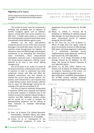 96 | n a n o P T 2 0 1 6 B r a g a ( P o r t u g a l )
Filipa Pires and M. Raposo
CEFITEC, Departamento de Física, Faculdade de Ciências e
Tecnologias, FCT, Universidade Nova de Lisboa, Caparica,
Portugal
af.pires@campus.fct.unl.pt mfr@fct.unl.pt
C a t e c h i n s : a p o w e r f u l w e a p o n
a g a i n s t o x i d a t i v e s t r e s s a n d
D N A l e s i o n s
The number of cancer cases has increased at a
terrifying rate worldwide due to exposure to
harmful mutagenic agents such as radiation,
tobacco, among others that causes mutations at a
DNA level. A health policy based on a balanced
diet involving healthy and plant-based foods seems
to ameliorate and be effective against cancer.
Catechins are the main plant-phenolic
component present on one of the most consumed
beverage in the world after water: the tea [1]. The
catechins intake through green tea ingestion can
alleviate or repair the DNA damage via antioxidant
mechanisms or by modulating the intracellular
redox environment. These dietary-derived
antioxidants molecules exert a chemopreventive
role during disease progression, offering a great
potential to be used in new cancer fighting
strategies [2-4].
One of the goals of our study is to reveal all
the physical processes underlying the action mode
of catechins in order to understand how these
compounds interact with DNA and affect the
biological environment and thus develop or
improve the current drug delivery systems. Our
previous work showed that is a pre-requisite have
a stable delivery system which provides sufficient
time to repair the DNA-damage induced by UV,
avoiding in this way the cell collapse [5, 6].
Thin films of catechin molecules encapsulated
in liposomes (DPPG) were prepared and exposed
to ultra-violet radiation in conditions near of cell
medium to assess the radiation-induced changes in
catechins and DNA. Additional radiation studies
will be carried out in order to evaluate the
photosensitizing properties and the efficacy of
these molecules to modulate DNA-damage
mechanisms.
R e f e r e n c e s
[1] Ross, J.A. & Kasum, C.M. Dietary flavonoids:
bioavailability, metabolic effects, and safety.
Annual review of Nutrition 22, 19-34 (2002).
[2] Ershov, D. et al. Investigation of the
radioprotective properties of some tea
polyphenols. Structural Chemistry 22, 475-482
(2011).
[3] Nikjoo, H., O'Neill, P., Terrissol, M. &
Goodhead, D. Modelling of radiation-induced
DNA damage: the early physical and chemical
event. International journal of radiation
biology 66, 453-457 (1994).
[4] Ho, C.K., Choi, S.w., Siu, P.M. & Benzie, I.F.
Effects of single dose and regular intake of
green tea (Camellia sinensis) on DNA damage,
DNA repair, and heme oxygenase-1 expression
in a randomized controlled human
supplementation study. Molecular nutrition &
food research 58, 1379-1383 (2014).
[5] Gomes, P.J. et al. Energy Thresholds of DNA
Damage Induced by UV Radiation: An XPS
Study. The Journal of Physical Chemistry B
119, 5404-5411 (2015).
[6] Gomes, P.J., da Silva, A.M.G., Ribeiro, P.A.,
Oliveira, O.N. & Raposo, M. Radiation damage
on Langmuir monolayers of the anionic 1.2-
dipalmitoyl-sn-glycero-3-[phospho-rac-(1-
glycerol)](sodium salt)(DPPG) phospholipid at
the air–DNA solution interface. Materials
Science and Engineering: C 58, 576-579 (2016).
F i g u r e s
Figure 1: Infrared spectra of DPPG cast films prepared from DPPG
aqueous solutions without and with UV irradiation. To visualize the
damage induced in DPPG by exposure to radiation, the difference
between the spectra was also added. The vertical arrows indicate the
wavenumber of bands that disappear upon irradiation.
 