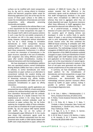 n a n o P T 2 0 1 6 B r a g a ( P o r t u g a l ) | 99
surfaces can be modified with metal nanoparticles
(e.g. Au, Ag, and Cu, among others) to introduce
optical and electronic properties better suited for
biosensing applications [3,4]. One of the keys for the
success of these paper surfaces is the ability to
master the immobilization of biomolecules and metal
nanoparticles, while adequately preserving
functionality and stability.
Covalent attachment to the cellulose fibers is not
a strict requirement for the incorporation of either
biomolecules or metal nanoparticles into paper. In
fact, dry paper itself is able to sorb aqueous solutions
in such a way that the non-volatile components of
the solutions are left in the paper structure after
drying. However, impregnation without attachment
may not be a robust strategy to immobilize
biomolecules or metal nanoparticles because
subsequent exposure to aqueous solutions (e.g.
washing buffers or biological samples) is likely to
leach these components. Furthermore, it is difficult
to control the orientation of biomolecules in the
paper structure, especially in the case of antibodies,
with recognition sites taking different positions in
space after random immobilization, resulting in
hindered interactions with their binding target [5].
We have developed an immobilization platform
that uses specialized proteins named Carbohydrate
Binding Modules (CBMs) that have a natural affinity
to cellulose, to anchor biomolecules and metal
nanoparticles on paper surfaces as an alternative to
conventional methods like covalent binding and
physical adsorption. The strategy relies on the fusion
of biosensing molecules (e.g. affinity handles,
enzymes, oligonucleotides) with CBMs and on their
subsequent immobilization on paper via affinity
interactions.
In this communication, specific applications are
presented that rely on CBM3-ZZ, a fusion protein that
combines the cellulose-binding properties of CBM3a
from Clostridium thermocellum with the antibody-
binding properties of a double Z-domain from the
staphylococcal protein A [5]. Using these fusion
proteins, properly oriented antibodies could be
anchored on paper surfaces (Fig. 1a). By further
exploring the recognition ability of these antibodies,
we were able to immobilize 40 nm gold nanoparticles
(AuNPs, Fig. 1b) and capture DNA hybrids labeled
with AuNPs (Fig. 1c) on the surface of
chromatographic paper (Whatman N. 1). Our results
have shown that colorimetric signals could be
generated that differed substantially from the ones
presented when AuNPs or DNA hybrids labeled with
AuNPs were simply deposited on paper, without the
assistance of CBM3–ZZ fusions (Fig. 2). A SEM
analysis revealed that the difference in the
colorimetric signals could be attributed to the fact
that AuNP homogenously distribute in the paper
matrix when immobilized via CBM-3-ZZ fusions,
whereas they tend to aggregate when they are
simply deposited over paper. By plasmon resonance
effect these differences in AuNP aggregation then
generated the observed color differences (Fig. 2).
As a proof-of-concept, a strategy for the
detection of nucleic acids from Trypanosoma brucei,
the causative agent of sleeping sickness was
developed. In order to confine fluids to specific
regions of paper, a wax printing methodology was
used to print hydrophobic barriers that delineate
circular reaction areas. We then combined the
CBM3-ZZ–based anchoring of antibodies with DNA
probes specific for T. brucei conjugated with gold
nanoparticles. The methodology involved i) the pre-
conjugation of CBM3-ZZ with an anti-biotin antibody,
ii) the deposition of the CBM3-ZZ:antibiotin antibody
conjugate on paper, iii) the pre-hybridization of biotin
labeled target with AuNP labeled probes off-paper
and application on the bioactive circular region of
paper and iv) the visual detection of colored signals.
Our results showed that colorimetric readouts in the
form of red spots were generated only when DNA
strands complementary to the probe were tested.
In summary, we have developed a bioaffinity
based platform for the immobilization of
biomolecules and metal nanoparticles on paper that
is compatible with biosensing applications.
Furthermore, we demonstrated that the
methodology enhances plasmon resonance effects
induced by AuNPs on paper surfaces, making it
possible to perform simple molecular and
immunological diagnostics tests.
References
[1] D. M. Cate, J. Adkins, J. Mettakoonpitak, C. S.
Henry, Analytical Chemistry, 87 (2015) 19-41.
[2] R. Pelton, Trends Analytical Chemistry 28 (2009)
925–942.
[3] R. J. B. Pinto, M. C. Neves, C. P. Neto, T.
Trindade, in Nano Composites: New Trends and
Developments, F. Ebrahimi (ed.), Intech, Rijeka,
Chap. 4 (2012) pp. 73-96.
[4] Y. H. Ngo, D. Li, G. P. Simon, G. Garnier,
Langmuir, 28 (2012) 8782-8790.
[5] A. M. M. Rosa, F. Louro, S. M. Martins, J. Inácio,
A. M. Azevedo, D. M. F. Prazeres, Analytical
Chemistry 86 (2014) 4340–4347.
 