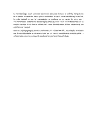 La nanotecnología es un campo de las ciencias aplicadas dedicado al control y manipulación de la materia a una escala menor que un micrómetro, es decir, a nivel de átomos y moléculas. Lo más habitual es que tal manipulación se produzca en un rango de entre uno y cien nanómetros. Se tiene una idea de lo pequeño que puede ser un nanobot sabiendo que un nanobot de unos 50 nm tiene el tamaño de 5 capas de moléculas o átomos -depende de qué esté hecho el nanobot. Nano es un prefijo griego que indica una medida (10-9 = 0,000 000 001), no un objeto; de manera que la nanotecnología se caracteriza por ser un campo esencialmente multidisciplinar, y cohesionado exclusivamente por la escala de la materia con la que trabaja.