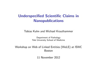 Underspeciﬁed Scientiﬁc Claims in
Nanopublications
Tobias Kuhn and Michael Krauthammer
Department of Pathology
Yale University School of Medicine
Workshop on Web of Linked Entities (WoLE) at ISWC
Boston
11 November 2012
 