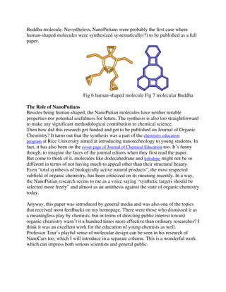 Buddha molecule. Nevertheless, NanoPutians were probably the first case where
human-shaped molecules were synthesized systematically(?) to be published as a full
paper.

Fig 6 human-shaped molecule Fig 7 molecular Buddha
The Role of NanoPutians
Besides being human-shaped, the NanoPutian molecules have neither notable
properties nor potential usefulness for future. The synthesis is also too straightforward
to make any significant methodological contribution to chemical science.
Then how did this research get funded and get to be published on Journal of Organic
Chemistry? It turns out that the synthesis was a part of the chemistry education
program at Rice University aimed at introducing nanotechnology to young students. In
fact, it has also been on the cover page of Journal of Chemical Education too. It’s funny
though, to imagine the faces of the journal editors when they first read the paper.
But come to think of it, molecules like dodecahedrane and kekulene might not be so
different in terms of not having much to appeal other than their structural beauty.
Even “total synthesis of biologically active natural products”, the most respected
subfield of organic chemistry, has been criticized on its meaning recently. In a way,
the NanoPutian research seems to me as a voice saying “synthetic targets should be
selected more freely” and almost as an antithesis against the state of organic chemistry
today.
Anyway, this paper was introduced by general media and was also one of the topics
that received most feedbacks on my homepage. There were those who dismissed it as
a meaningless play by chemists, but in terms of directing public interest toward
organic chemistry wasn’t it a hundred times more effective than ordinary researches? I
think it was an excellent work for the education of young chemists as well.
Professor Tour’s playful sense of molecular design can be seen in his research of
NanoCars too, which I will introduce in a separate column. This is a wonderful work
which can impress both serious scientists and general public.

 