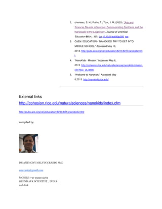 2.

chanteau, S. H.; Ruths, T.; Tour, J. M. (2003). "Arts and
Sciences Reunite in Nanoput: Communicating Synthesis and the
Nanoscale to the Layperson". Journal of Chemical
Education 80 (4): 395. doi:10.1021/ed080p395. edit

3.

C&EN: EDUCATION - ‘NANOKIDS’ TRY TO GET INTO
MIDDLE SCHOOL.” Accessed May 10,
2013. http://pubs.acs.org/cen/education/8214/8214nanokids.htm
l.

4.

“NanoKids - Mission.” Accessed May 6,
2013. http://cohesion.rice.edu/naturalsciences/nanokids/mission.
cfm?doc_id=3039.

5.

“Welcome to Nanokids.” Accessed May
6,2013. http://nanokids.rice.edu/.

External links
http://cohesion.rice.edu/naturalsciences/nanokids/index.cfm
http://pubs.acs.org/cen/education/8214/8214nanokids.html

compiled by

DR ANTHONY MELVIN CRASTO Ph.D
amcrasto@gmail.com
MOBILE-+91 9323115463
GLENMARK SCIENTIST , INDIA
web link

 