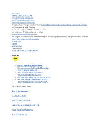 ABOUTME
BRAND ANTHONYCRASTO
COLLECTION OF SITE LINKS
http://amcrasto.bravesites.com/
http://anthonycrasto.jimdo.com/
Congratulations! Your presentation titled "Anthony Crasto Glenmark scientist, helping millions with websites"
has just crossed MILLION views.
アンソニー 安东尼 Энтони 안토니

‫ﻲ‬

‫ﺃﻧﺘﻮﻧ‬

join my process development group on google
organic-process-development group
you can post articles and will be administered by me on the google group which is very popular across the world
https://sites.google.com/site/amcrasto/
SKILLPAGES
MIXXT
APNACIRCLE
LinkedIn group
SYNTHETIC ORGANIC CHEMISTRY
blogs are

•
•
•
•
•
•
•
•

Green Chemistry International,
Eurekamoments in Organic Chemistry ,
WIX CHEMISTRY BLOG ,
Drug regulatory affairs international
ORGANIC CHEMISTRY SELECT
ORGANIC SPECTROSCOPY INTERNATIONAL
ORGANIC SYNTHESIS INTERNATIONAL
ORGANIC CHEMISTRY INTERNATIONAL

MY BLOG ON MED CHEM
New Drug Approvals
ALL ABOUT DRUGS
WORLD DRUG TRACKER
MEDICINAL CHEM INTERNATIONAL
DRUG SYN INTERNATIONAL
SCALEUP OF DRUGS

 