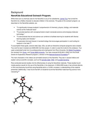Background
NanoKids Educational Outreach Program]
While there are no chemical uses for the NanoKid or any of its subsidiaries, James Tour has turned the
NanoKid into a lifelike character to educate children in the sciences. The goals of the outreach program, as
described on the NanoKids website, are:

•

“To significantly increase students’ comprehension of chemistry, physics, biology, and materials
science at the molecular level."

•

"To provide teachers with conceptual tools to teach nanoscale science and emerging molecular
technology."

•

"To demonstrate that art and science can combine to facilitate learning for students with diverse
learning styles and interests."

•

"To generate informed interest in nanotechnology that encourages participation in and funding for
research in the field.”[3]

To accomplish these goals, several video clips, CDs, as well as interactive computer programs were created.
Tour and his team invested over $250,000 into their project. In order to raise the funds for this endeavor, Tour
used unrestricted funds from his professorship and small grants from Rice University, the Welch Foundation,
the nanotech firm Zyvex, and Texas A&M University. Tour also received $100,000 in 2002 from the Small
Grants for Exploratory Research program, a division of the National Science Foundation.[4]
The main characters in the videos are animated versions of the NanoKid. They star in several videos and
explain various scientific concepts, such as the periodic table, DNA, and covalent bonding.
Rice conducted several studies into the effectiveness of using the NanoKids materials. These studies found
mostly positive results for the use of the NanoKids in the classroom. A 2004-2005 study in two schools districts
in Ohio and Kentucky found that using NanoKids led to a 10-59% increase in understanding of the material
presented. Additionally, it was found that 82% of students found that NanoKids made learning science more
interesting.[5]

 