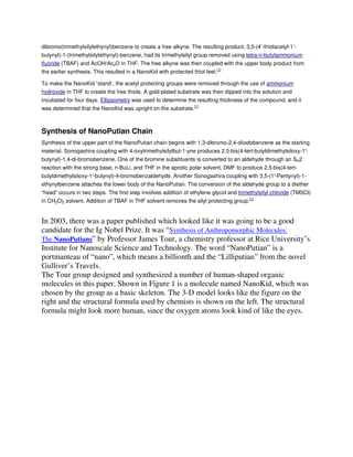dibromo(trimethylsilylethynyl)benzene to create a free alkyne. The resulting product, 3,5-(4’-thiolacetyl-1’butynyl)-1-(trimethylsilylethynyl)-benzene, had its trimethylsilyl group removed using tetra-n-butylammonium
fluoride (TBAF) and AcOH/Ac2O in THF. The free alkyne was then coupled with the upper body product from
the earlier synthesis. This resulted in a NanoKid with protected thiol feet.[1]
To make the NanoKid “stand’, the acetyl protecting groups were removed through the use of ammonium
hydroxide in THF to create the free thiols. A gold-plated substrate was then dipped into the solution and
incubated for four days. Ellipsometry was used to determine the resulting thickness of the compound, and it
was determined that the NanoKid was upright on the substrate.[1]

Synthesis of NanoPutian Chain
Synthesis of the upper part of the NanoPutian chain begins with 1,3-dibromo-2,4-diiodobenzene as the starting
material. Sonogashira coupling with 4-oxytrimethylsilylbut-1-yne produces 2,5-bis(4-tert-butyldimethylsiloxy-1′butynyl)-1,4-di-bromobenzene. One of the bromine substituents is converted to an aldehyde through an SN2
reaction with the strong base, n-BuLi, and THF in the aprotic polar solvent, DMF to produce 2,5-bis(4-tertbutyldimethylsiloxy-1′-butynyl)-4-bromobenzaldehyde. Another Sonogashira coupling with 3,5-(1′-Pentynyl)-1ethynylbenzene attaches the lower body of the NanoPutian. The conversion of the aldehyde group to a diether
“head” occurs in two steps. The first step involves addition of ethylene glycol and trimethylsilyl chloride (TMSCl)
in CH2Cl2 solvent. Addition of TBAF in THF solvent removes the silyl protecting group.[1]

In 2003, there was a paper published which looked like it was going to be a good
candidate for the Ig Nobel Prize. It was “Synthesis of Anthropomorphic Molecules:
The NanoPutians” by Professor James Tour, a chemistry professor at Rice University’s
Institute for Nanoscale Science and Technology. The word “NanoPutian” is a
portmanteau of “nano”, which means a billionth and the “Lilliputian” from the novel
Gulliver’s Travels.
The Tour group designed and synthesized a number of human-shaped organic
molecules in this paper. Shown in Figure 1 is a molecule named NanoKid, which was
chosen by the group as a basic skeleton. The 3-D model looks like the figure on the
right and the structural formula used by chemists is shown on the left. The structural
formula might look more human, since the oxygen atoms look kind of like the eyes.

 