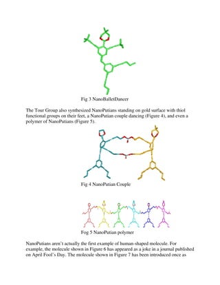 Fig 3 NanoBalletDancer
The Tour Group also synthesized NanoPutians standing on gold surface with thiol
functional groups on their feet, a NanoPutian couple dancing (Figure 4), and even a
polymer of NanoPutians (Figure 5).

Fig 4 NanoPutian Couple

Fog 5 NanoPutian polymer
NanoPutians aren’t actually the first example of human-shaped molecule. For
example, the molecule shown in Figure 6 has appeared as a joke in a journal published
on April Fool’s Day. The molecule shown in Figure 7 has been introduced once as

 