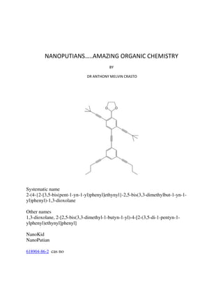 NANOPUTIANS…..AMAZING ORGANIC CHEMISTRY
BY
DR ANTHONY MELVIN CRASTO

Systematic name
2-(4-{2-[3,5-bis(pent-1-yn-1-yl)phenyl]ethynyl}-2,5-bis(3,3-dimethylbut-1-yn-1yl)phenyl)-1,3-dioxolane
Other names
1,3-dioxolane, 2-[2,5-bis(3,3-dimethyl-1-butyn-1-yl)-4-[2-(3,5-di-1-pentyn-1ylphenyl)ethynyl]phenyl]
NanoKid
NanoPutian
618904-86-2 cas no

 