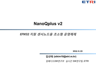 NanoQplus v2

EFM32 지원 센서노드용 초소형 운영체제




                                 2012. 8. 23

           김선태 (stkim10@etri.re.kr)
           임베디드SW연구부 실시간 SW연구팀, ETRI
 
