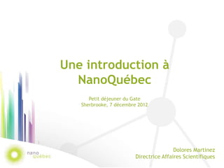 Une introduction à
  NanoQuébec
      Petit déjeuner du Gate
   Sherbrooke, 7 décembre 2012




                                        Dolores Martinez
                        Directrice Affaires Scientifiques
 