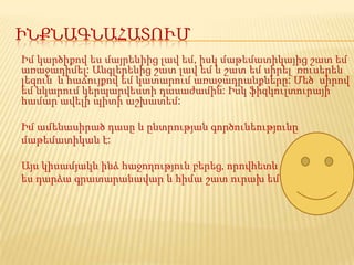 ԻՆՔՆԱԳՆԱՀԱՏՈՒՄ
Իմ կարծիքով ես մայրենիից լավ եմ, իսկ մաթեմատիկայից շատ եմ
առաջադիմել: Անգլերենից շատ լավ եմ և շատ եմ սիրել ռուսերեն
լեզուն և հաճույքով եմ կատարում առաջադրանքները: Մեծ սիրով
եմ նկարում կերպարվեստի դասաժամին: Իսկ ֆիզկուլտուրայի
համար ավելի պիտի աշխատեմ:

Իմ ամենասիրած դասը և ընտրության գործունեությունը
մաթեմատիկան է:

Այս կիսամյակն ինձ հաջողություն բերեց‚ որովհետև
ես դարձա գրատարանավար և հիմա շատ ուրախ եմ
 
