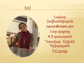 ԵՍ

          Նանոր
      Հովհաննիսյան
     nanor@mskh.am
        Նոր դպրոց
      4-3 դասարան
     Դասվար՝ Աշխեն
        Գրիգորյան
         Իմ բլոգը
 