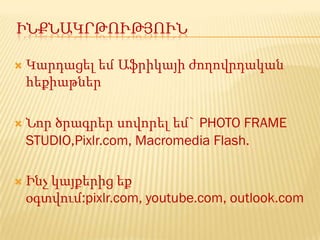 ԻՆՔՆԱԿՐԹՈՒԹՅՈՒՆ

   Կարդացել եմ Աֆրիկայի ժողովրդական
    հեքիաթներ

   Նոր ծրագրեր սովորել եմ` PHOTO FRAME
    STUDIO,Pixlr.com, Macromedia Flash.

   Ինչ կայքերից եք
    օգտվում:pixlr.com, youtube.com, outlook.com
 