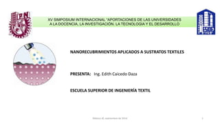 XV SIMPOSIUM INTERNACIONAL “APORTACIONES DE LAS UNIVERSIDADES
A LA DOCENCIA, LA INVESTIGACIÓN. LA TECNOLOGIA Y EL DESARROLLO
NANORECUBRIMIENTOS APLICADOS A SUSTRATOS TEXTILES
PRESENTA: Ing. Edith Caicedo Daza
ESCUELA SUPERIOR DE INGENIERÍA TEXTIL
México df, septiembre de 2014 1
 