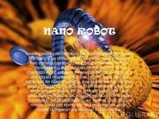 NANO ROBOT

Investigadores del Instituto de Tecnología de California
  (Caltech) y las Universidades de Columbia y Arizona
   han conseguido construir y programar dos "robots
     moleculares" (entre cuyos componentes se ha
insertado ADN) capaces de realizar tareas complejas a
   una escala microscópica. Los robots, igual que sus
parientes de mayor tamaño, pueden moverse, pararse,
 girar y realizar con precisión los trabajos para los que
   están programados. En un artículo publicado hace
 unos días en Nature, los autores explican cómo estos
 "nanobots" están destinados, en apenas unos años, a
   revolucionar por completo una multitud de áreas,
       desde la ingeniería industrial a la medicina.
 