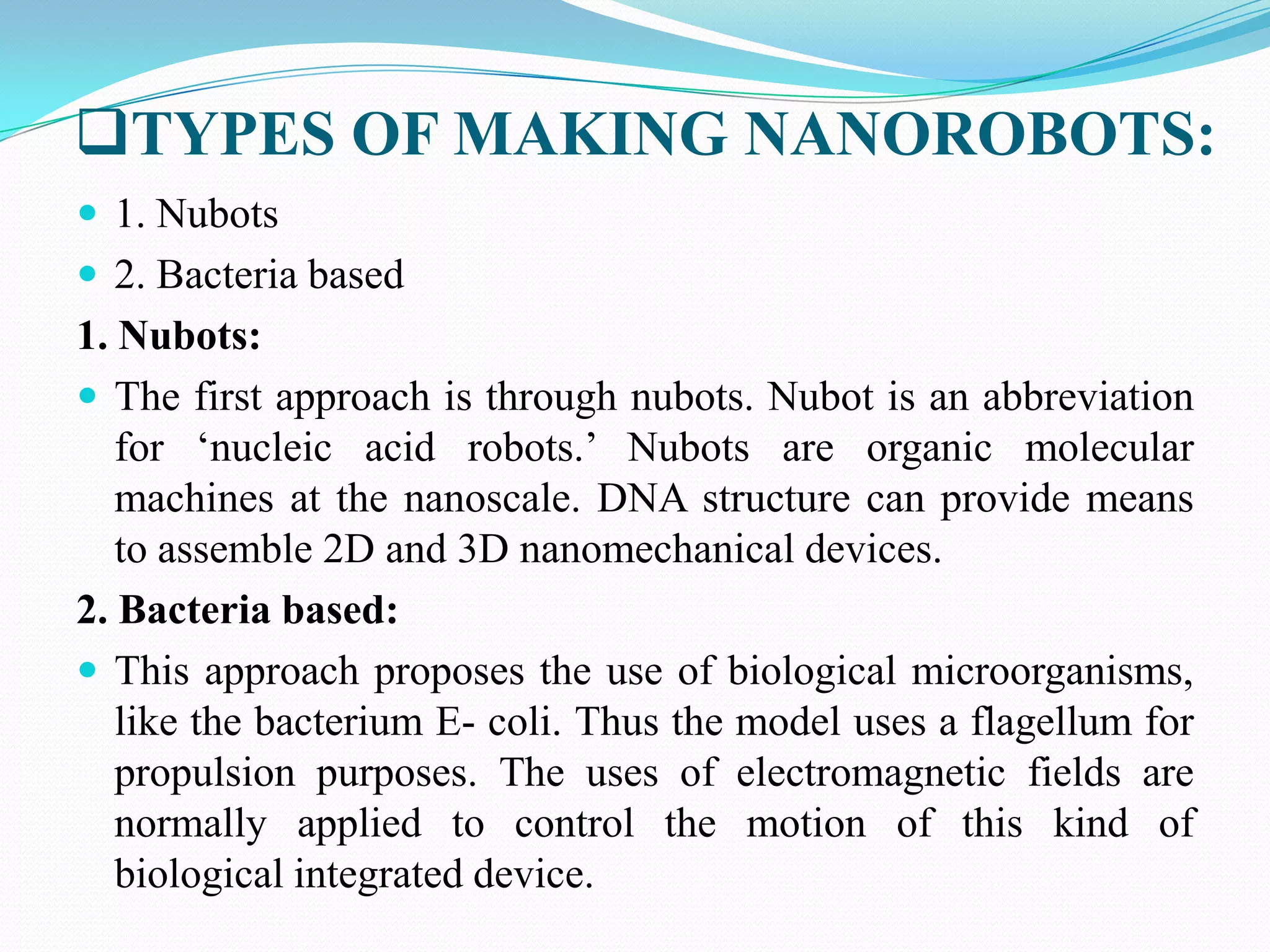 TYPES OF MAKING NANOROBOTS:
 1. Nubots
 2. Bacteria based

1. Nubots:
 The first approach is through nubots. Nubot is an abbreviation
for „nucleic acid robots.‟ Nubots are organic molecular
machines at the nanoscale. DNA structure can provide means
to assemble 2D and 3D nanomechanical devices.
2. Bacteria based:
 This approach proposes the use of biological microorganisms,
like the bacterium E- coli. Thus the model uses a flagellum for
propulsion purposes. The uses of electromagnetic fields are
normally applied to control the motion of this kind of
biological integrated device.

 
