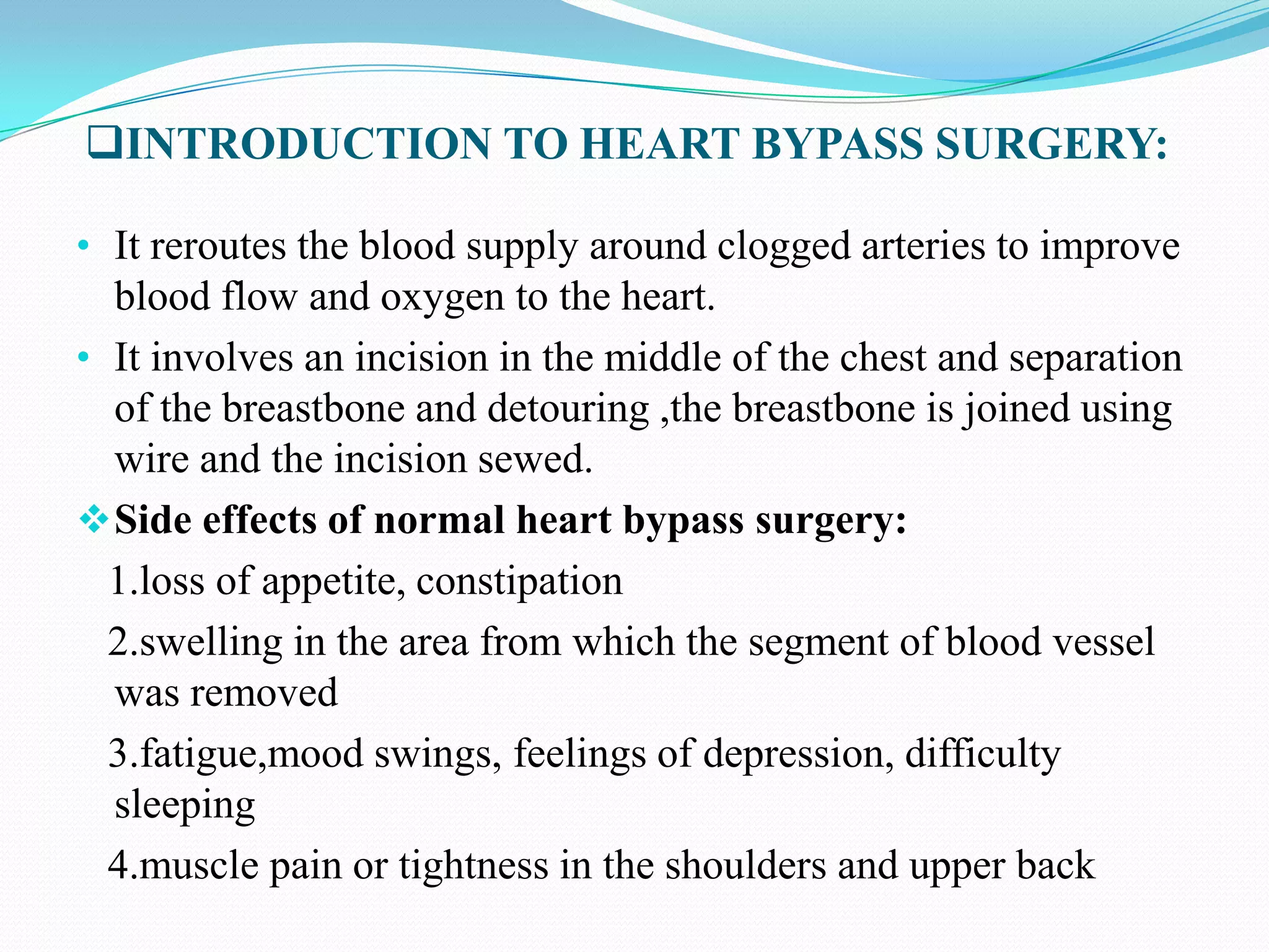 INTRODUCTION TO HEART BYPASS SURGERY:
• It reroutes the blood supply around clogged arteries to improve

blood flow and oxygen to the heart.
• It involves an incision in the middle of the chest and separation
of the breastbone and detouring ,the breastbone is joined using
wire and the incision sewed.
 Side effects of normal heart bypass surgery:
1.loss of appetite, constipation
2.swelling in the area from which the segment of blood vessel
was removed
3.fatigue,mood swings, feelings of depression, difficulty
sleeping
4.muscle pain or tightness in the shoulders and upper back

 