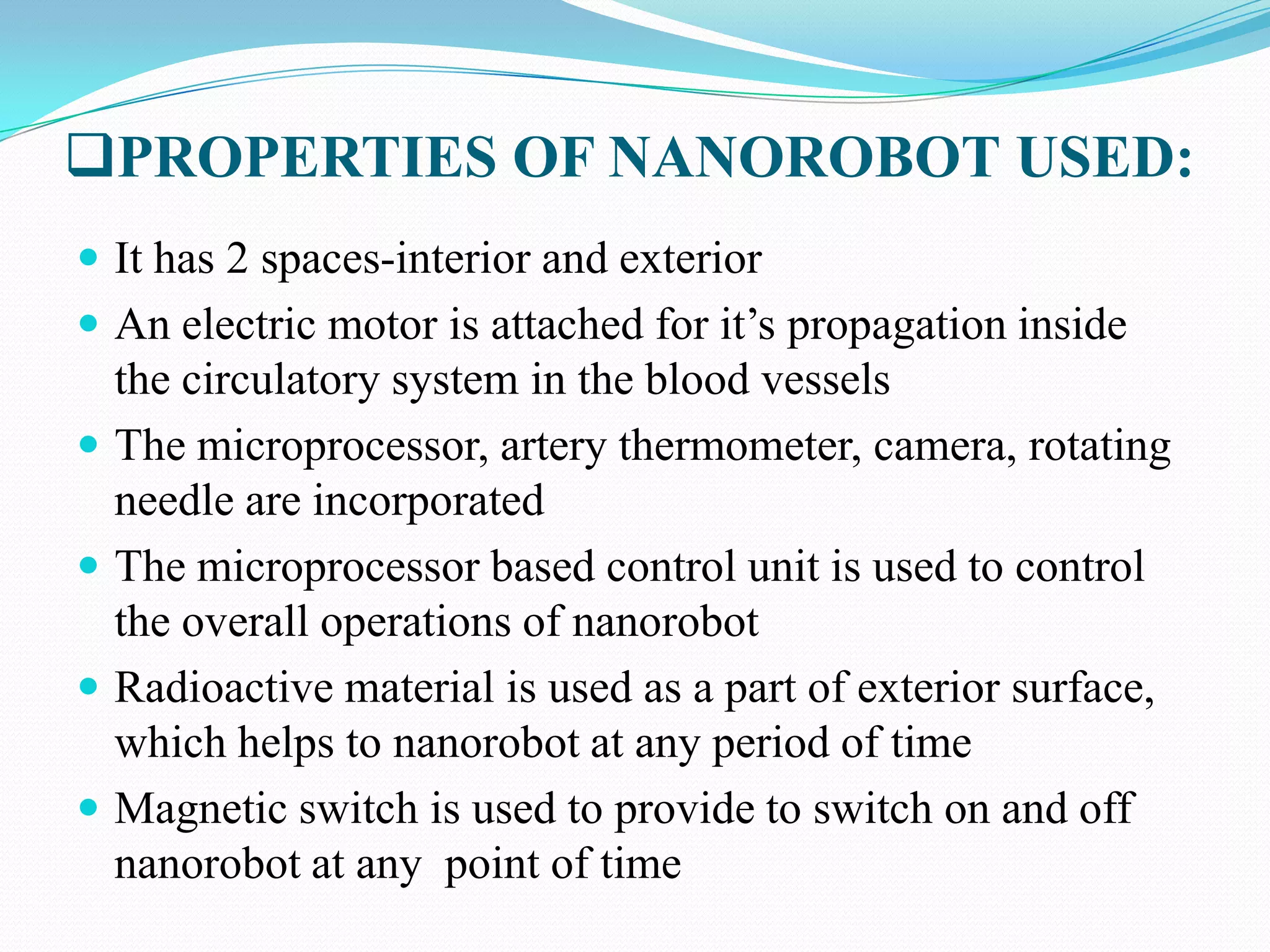 PROPERTIES OF NANOROBOT USED:
 It has 2 spaces-interior and exterior

 An electric motor is attached for it‟s propagation inside






the circulatory system in the blood vessels
The microprocessor, artery thermometer, camera, rotating
needle are incorporated
The microprocessor based control unit is used to control
the overall operations of nanorobot
Radioactive material is used as a part of exterior surface,
which helps to nanorobot at any period of time
Magnetic switch is used to provide to switch on and off
nanorobot at any point of time

 