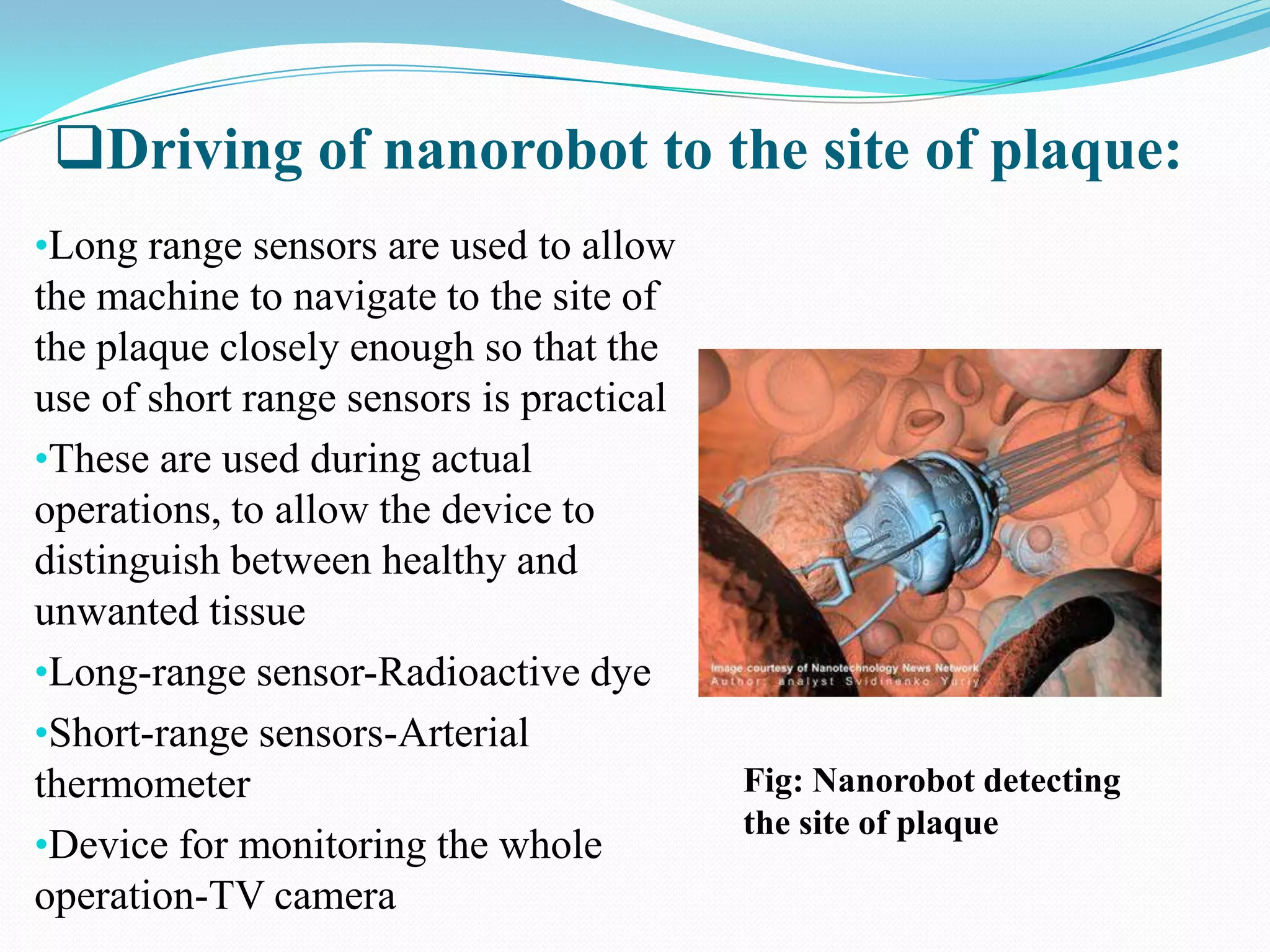 Driving of nanorobot to the site of plaque:
•Long range sensors are used to allow

the machine to navigate to the site of
the plaque closely enough so that the
use of short range sensors is practical
•These are used during actual
operations, to allow the device to
distinguish between healthy and
unwanted tissue
•Long-range sensor-Radioactive dye
•Short-range sensors-Arterial
thermometer
•Device for monitoring the whole
operation-TV camera

Fig: Nanorobot detecting
the site of plaque

 