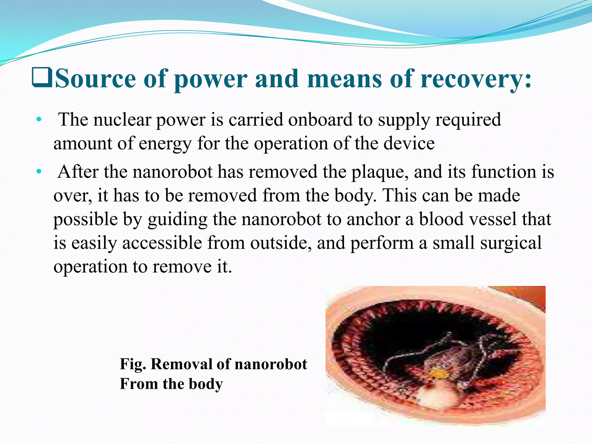 Source of power and means of recovery:
• The nuclear power is carried onboard to supply required

amount of energy for the operation of the device
• After the nanorobot has removed the plaque, and its function is
over, it has to be removed from the body. This can be made
possible by guiding the nanorobot to anchor a blood vessel that
is easily accessible from outside, and perform a small surgical
operation to remove it.

Fig. Removal of nanorobot
From the body

 