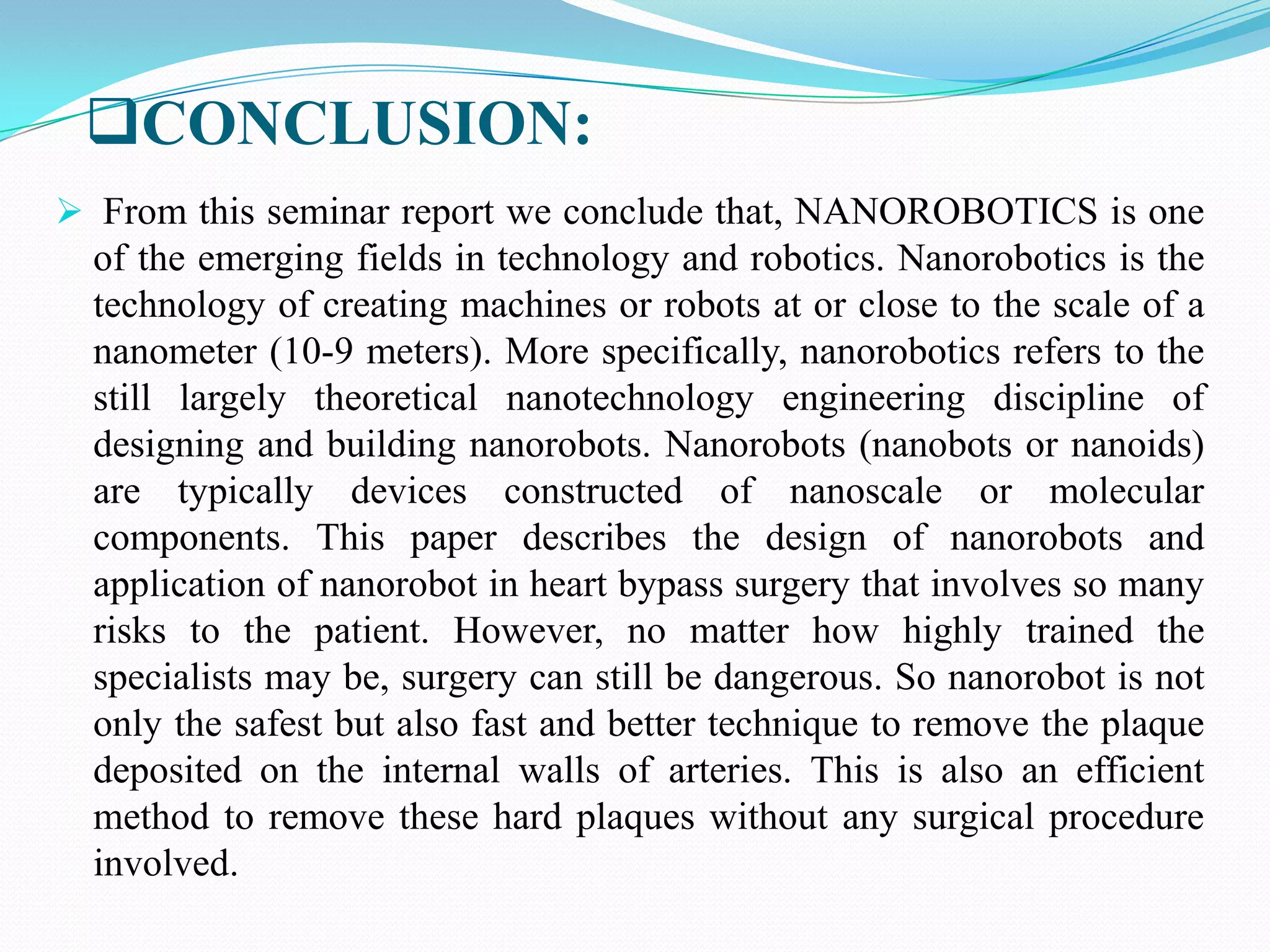 CONCLUSION:
 From this seminar report we conclude that, NANOROBOTICS is one

of the emerging fields in technology and robotics. Nanorobotics is the
technology of creating machines or robots at or close to the scale of a
nanometer (10-9 meters). More specifically, nanorobotics refers to the
still largely theoretical nanotechnology engineering discipline of
designing and building nanorobots. Nanorobots (nanobots or nanoids)
are typically devices constructed of nanoscale or molecular
components. This paper describes the design of nanorobots and
application of nanorobot in heart bypass surgery that involves so many
risks to the patient. However, no matter how highly trained the
specialists may be, surgery can still be dangerous. So nanorobot is not
only the safest but also fast and better technique to remove the plaque
deposited on the internal walls of arteries. This is also an efficient
method to remove these hard plaques without any surgical procedure
involved.

 