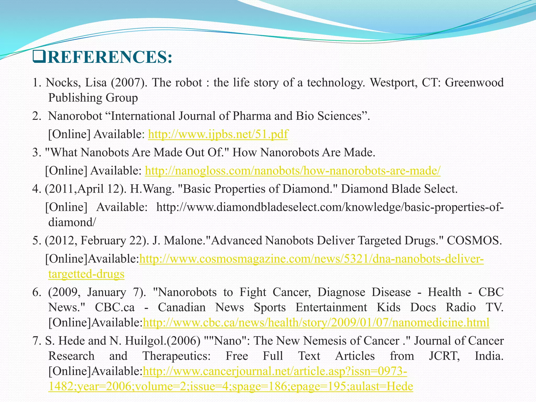 REFERENCES:
1. Nocks, Lisa (2007). The robot : the life story of a technology. Westport, CT: Greenwood
Publishing Group
2. Nanorobot “International Journal of Pharma and Bio Sciences”.
[Online] Available: http://www.ijpbs.net/51.pdf
3. "What Nanobots Are Made Out Of." How Nanorobots Are Made.
[Online] Available: http://nanogloss.com/nanobots/how-nanorobots-are-made/
4. (2011,April 12). H.Wang. "Basic Properties of Diamond." Diamond Blade Select.
[Online] Available: http://www.diamondbladeselect.com/knowledge/basic-properties-ofdiamond/
5. (2012, February 22). J. Malone."Advanced Nanobots Deliver Targeted Drugs." COSMOS.
[Online]Available:http://www.cosmosmagazine.com/news/5321/dna-nanobots-delivertargetted-drugs
6. (2009, January 7). "Nanorobots to Fight Cancer, Diagnose Disease - Health - CBC
News." CBC.ca - Canadian News Sports Entertainment Kids Docs Radio TV.
[Online]Available:http://www.cbc.ca/news/health/story/2009/01/07/nanomedicine.html
7. S. Hede and N. Huilgol.(2006) ""Nano": The New Nemesis of Cancer ." Journal of Cancer
Research and Therapeutics: Free Full Text Articles from JCRT, India.
[Online]Available:http://www.cancerjournal.net/article.asp?issn=09731482;year=2006;volume=2;issue=4;spage=186;epage=195;aulast=Hede

 