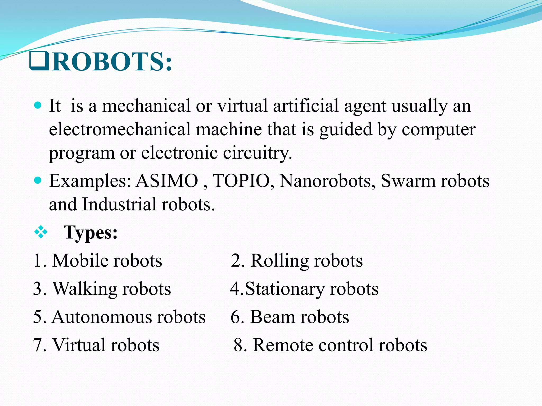 ROBOTS:
 It is a mechanical or virtual artificial agent usually an

electromechanical machine that is guided by computer
program or electronic circuitry.
 Examples: ASIMO , TOPIO, Nanorobots, Swarm robots
and Industrial robots.
 Types:
1. Mobile robots
2. Rolling robots
3. Walking robots
4.Stationary robots
5. Autonomous robots 6. Beam robots
7. Virtual robots
8. Remote control robots

 