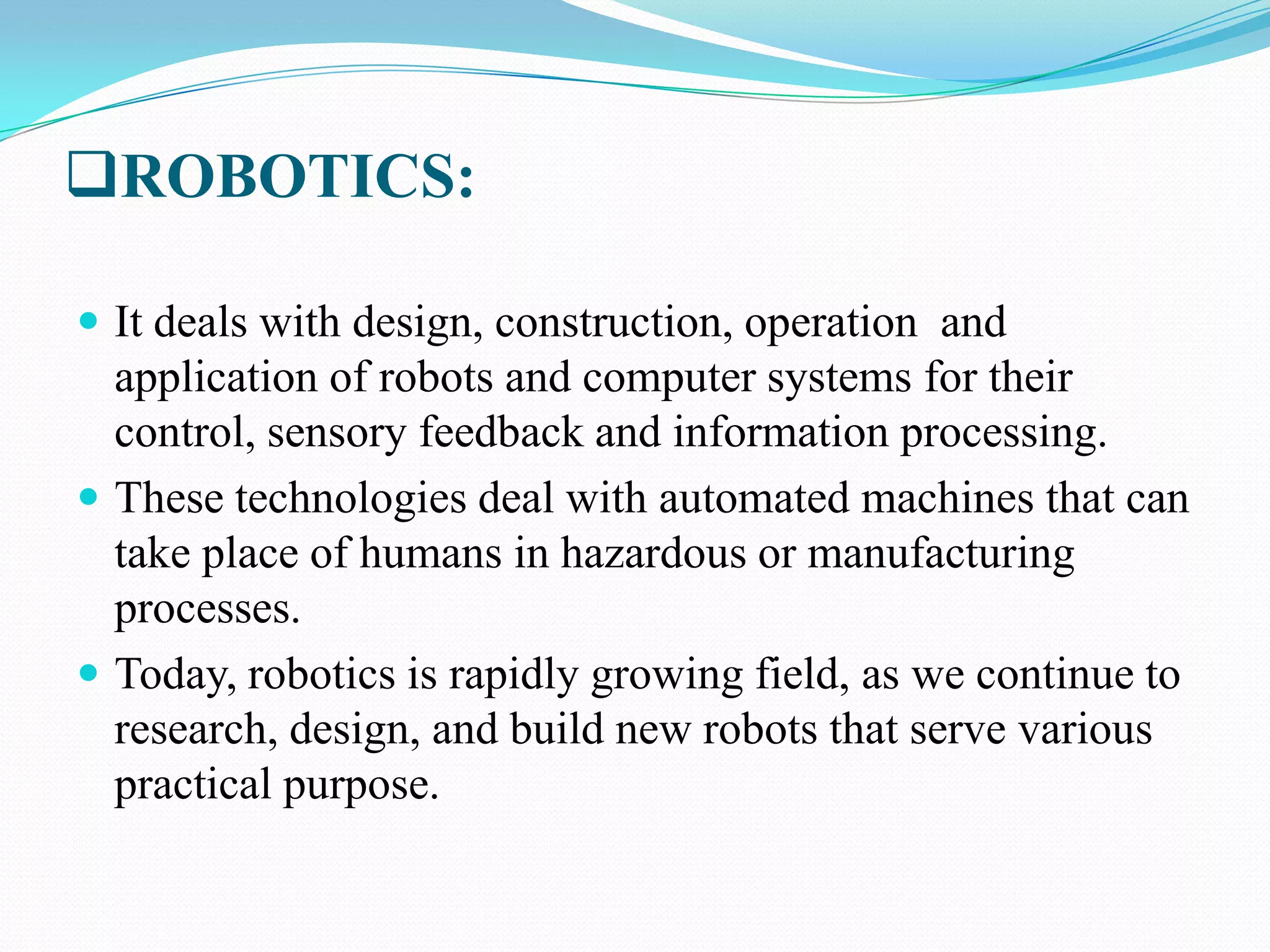 ROBOTICS:
 It deals with design, construction, operation and

application of robots and computer systems for their
control, sensory feedback and information processing.
 These technologies deal with automated machines that can
take place of humans in hazardous or manufacturing
processes.
 Today, robotics is rapidly growing field, as we continue to
research, design, and build new robots that serve various
practical purpose.

 