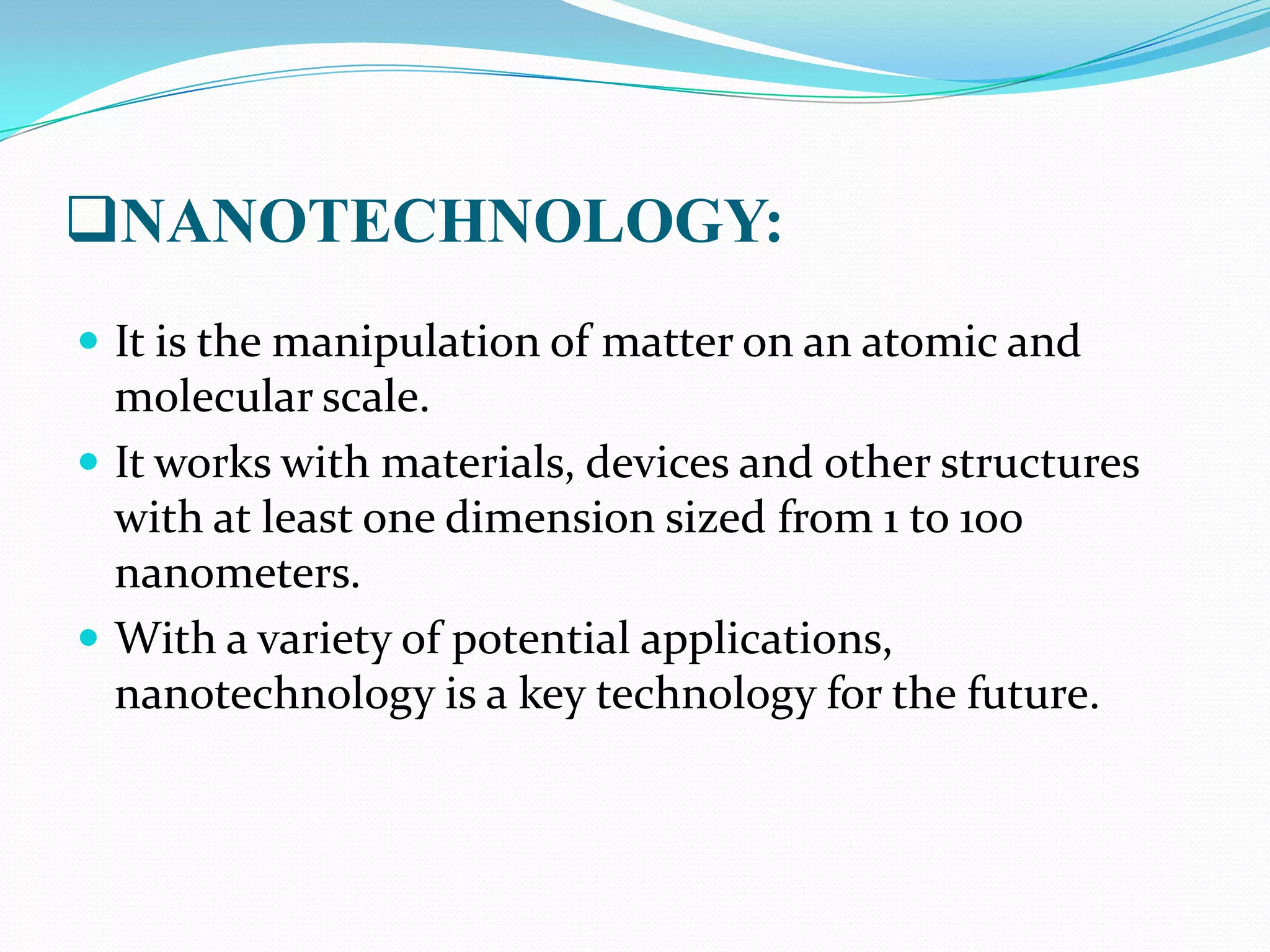 NANOTECHNOLOGY:
 It is the manipulation of matter on an atomic and

molecular scale.
 It works with materials, devices and other structures
with at least one dimension sized from 1 to 100
nanometers.
 With a variety of potential applications,
nanotechnology is a key technology for the future.

 